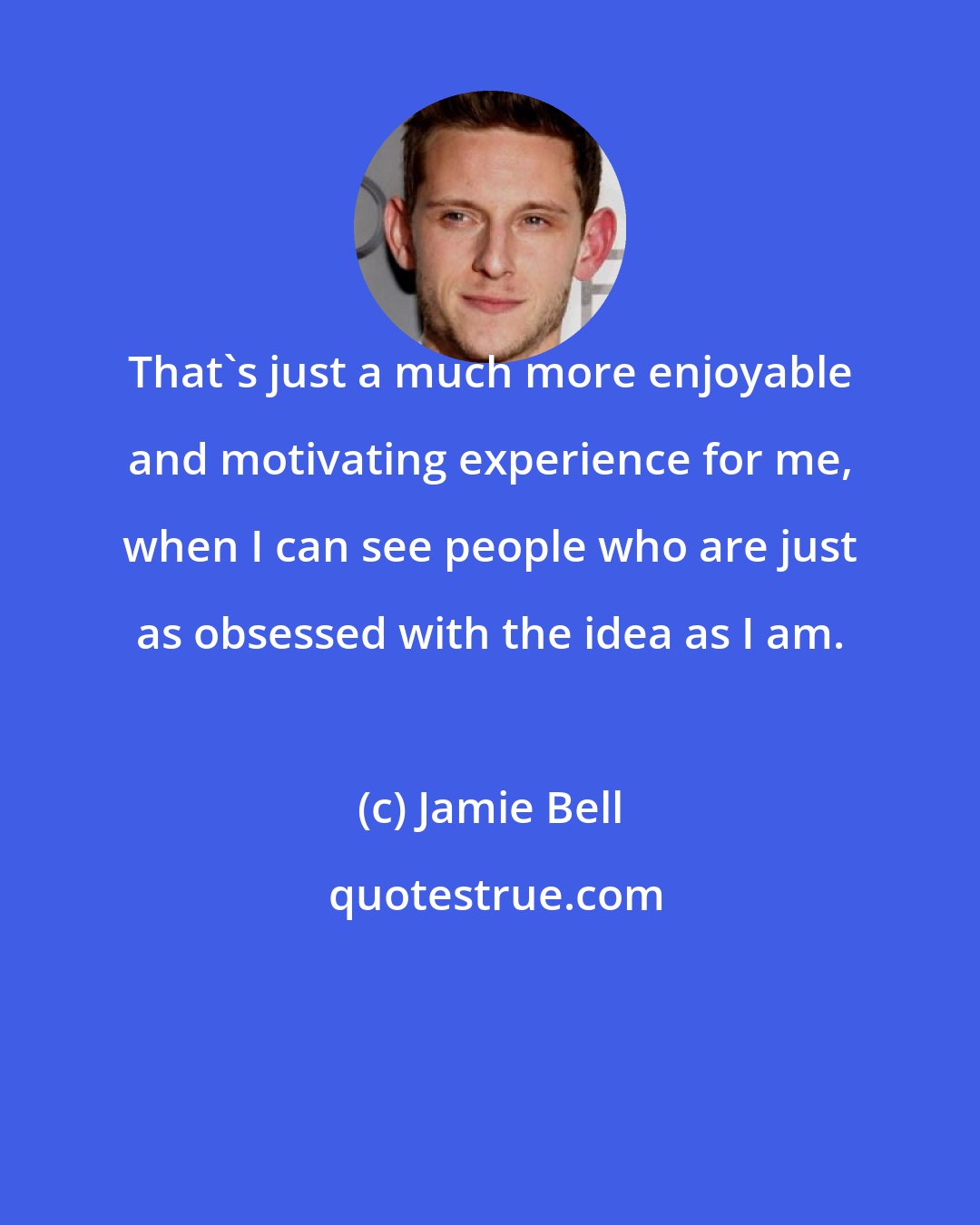 Jamie Bell: That's just a much more enjoyable and motivating experience for me, when I can see people who are just as obsessed with the idea as I am.