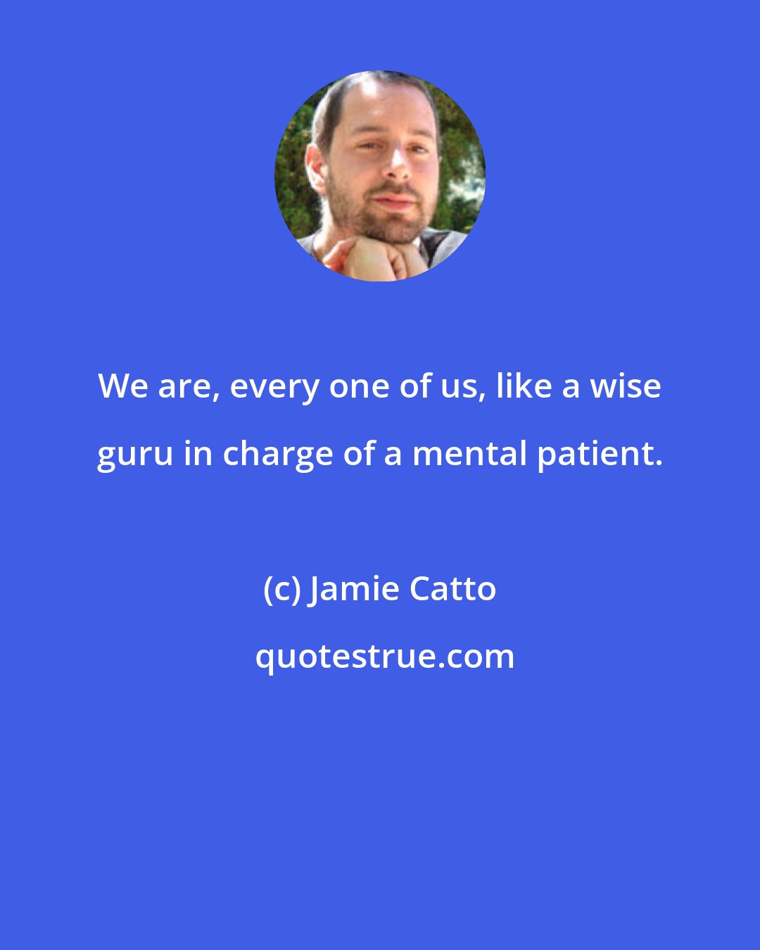 Jamie Catto: We are, every one of us, like a wise guru in charge of a mental patient.