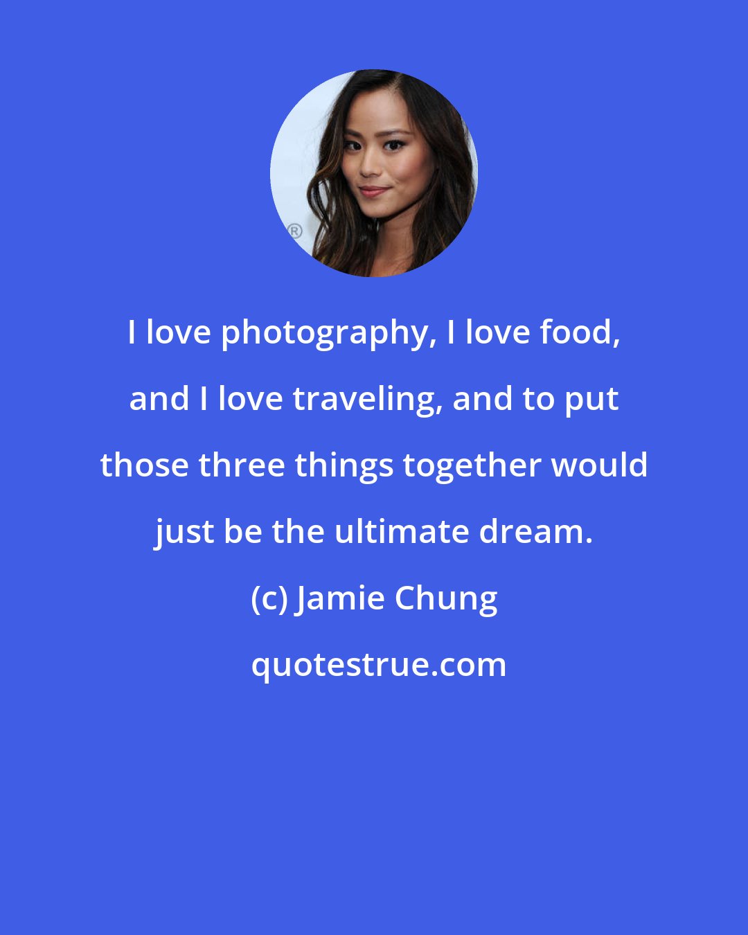 Jamie Chung: I love photography, I love food, and I love traveling, and to put those three things together would just be the ultimate dream.