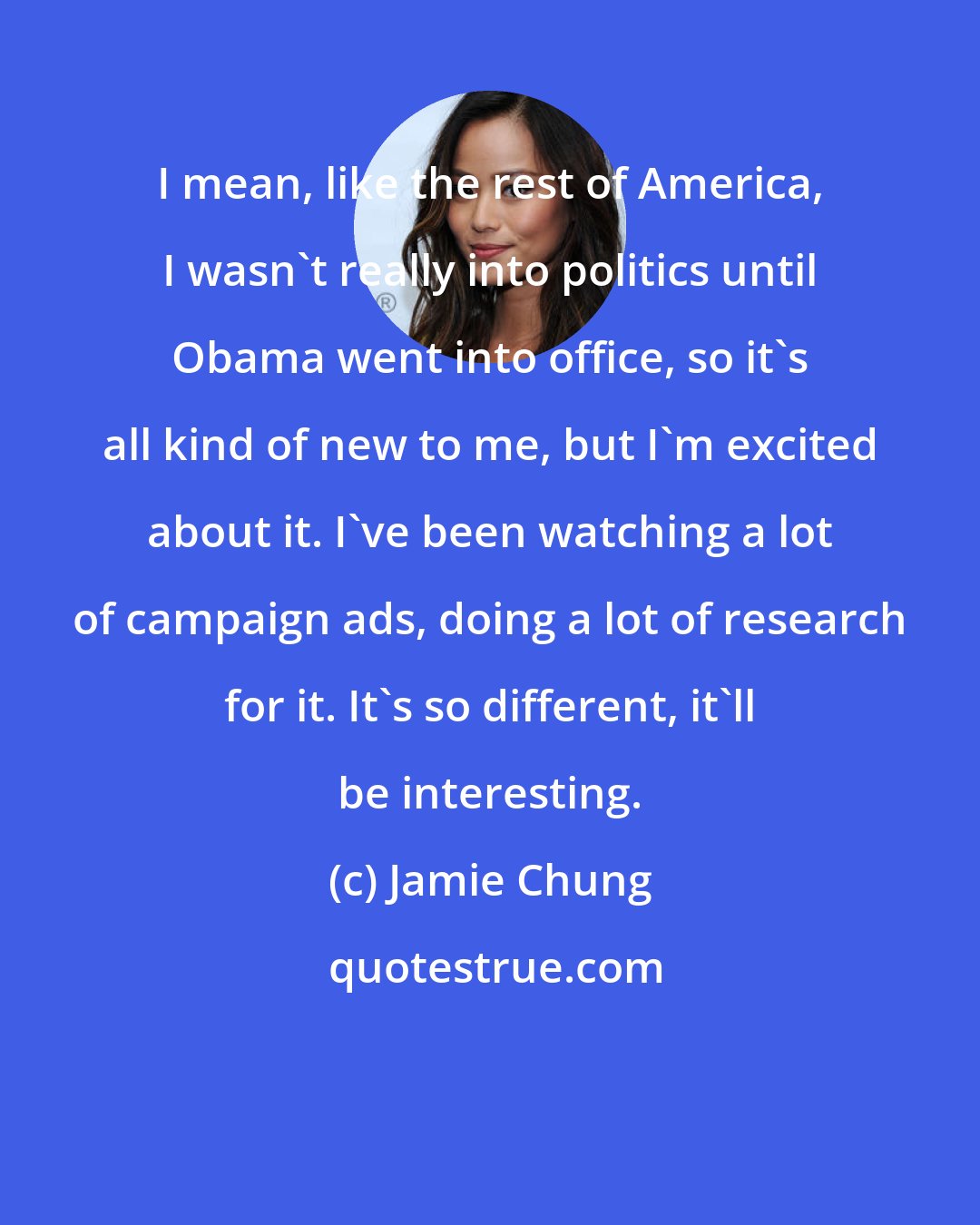 Jamie Chung: I mean, like the rest of America, I wasn't really into politics until Obama went into office, so it's all kind of new to me, but I'm excited about it. I've been watching a lot of campaign ads, doing a lot of research for it. It's so different, it'll be interesting.