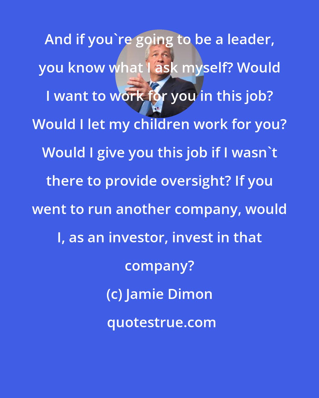 Jamie Dimon: And if you're going to be a leader, you know what I ask myself? Would I want to work for you in this job? Would I let my children work for you? Would I give you this job if I wasn't there to provide oversight? If you went to run another company, would I, as an investor, invest in that company?