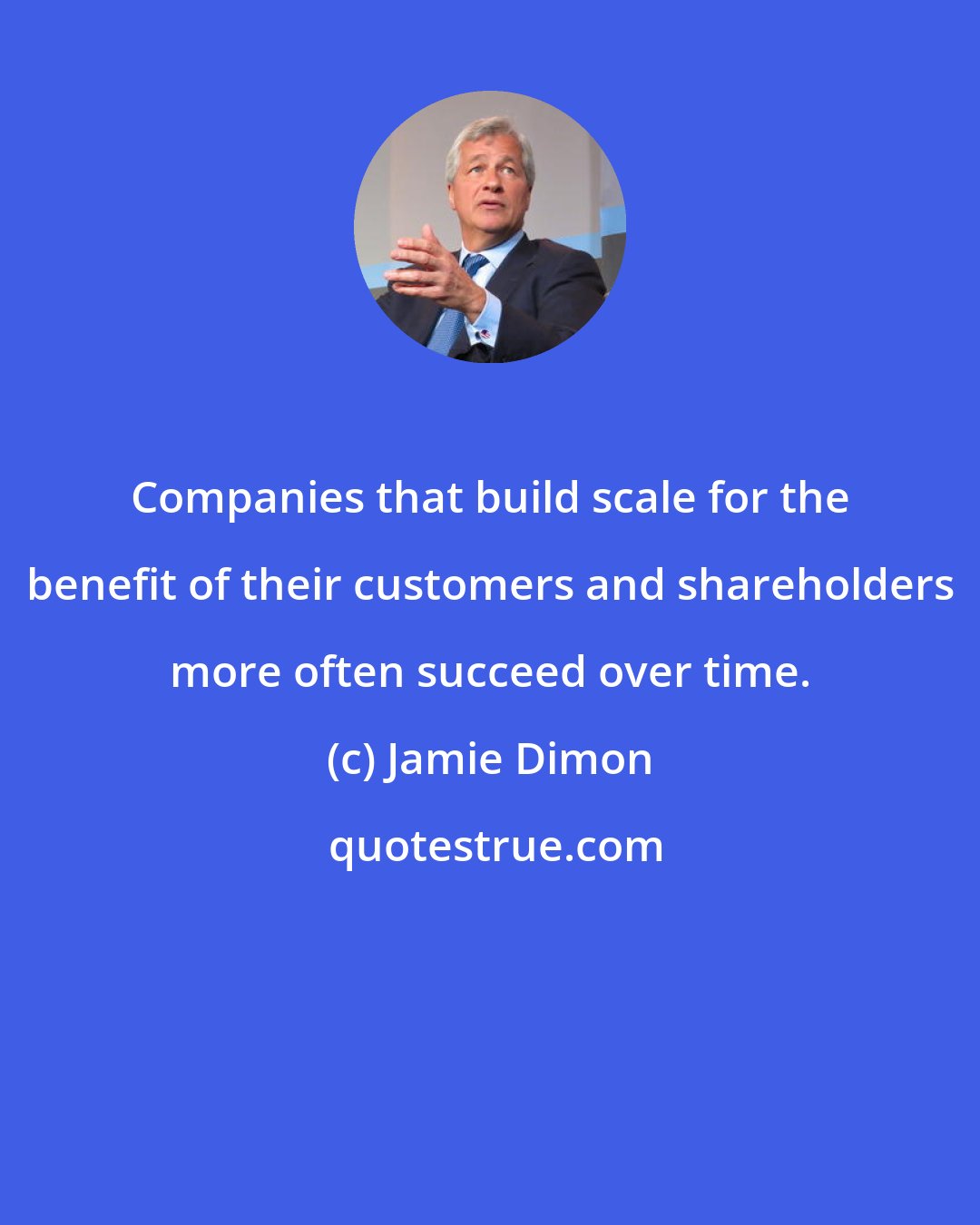 Jamie Dimon: Companies that build scale for the benefit of their customers and shareholders more often succeed over time.