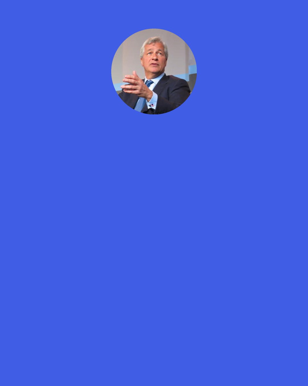 Jamie Dimon: I always tell people, "There's a book on everyone." I get some of that book before I do anything. If I want to deeply understand someone's reputation, I'll talk to their friends, their former bosses, their peers, and I'll learn a lot about them. I want them to be trusted. I want them to be respected. I want them to give a s - -. Then there are the intangibles: physical and emotional stamina, the ability to confront issues. I can ask all I want about those things, but I also have to see a lot of it.