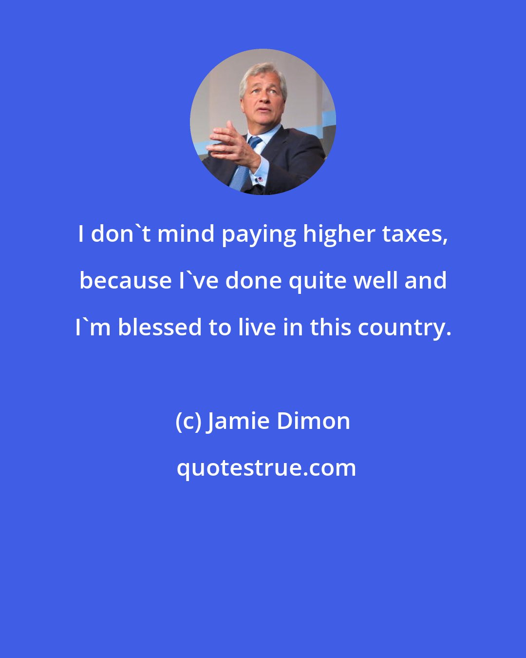 Jamie Dimon: I don't mind paying higher taxes, because I've done quite well and I'm blessed to live in this country.