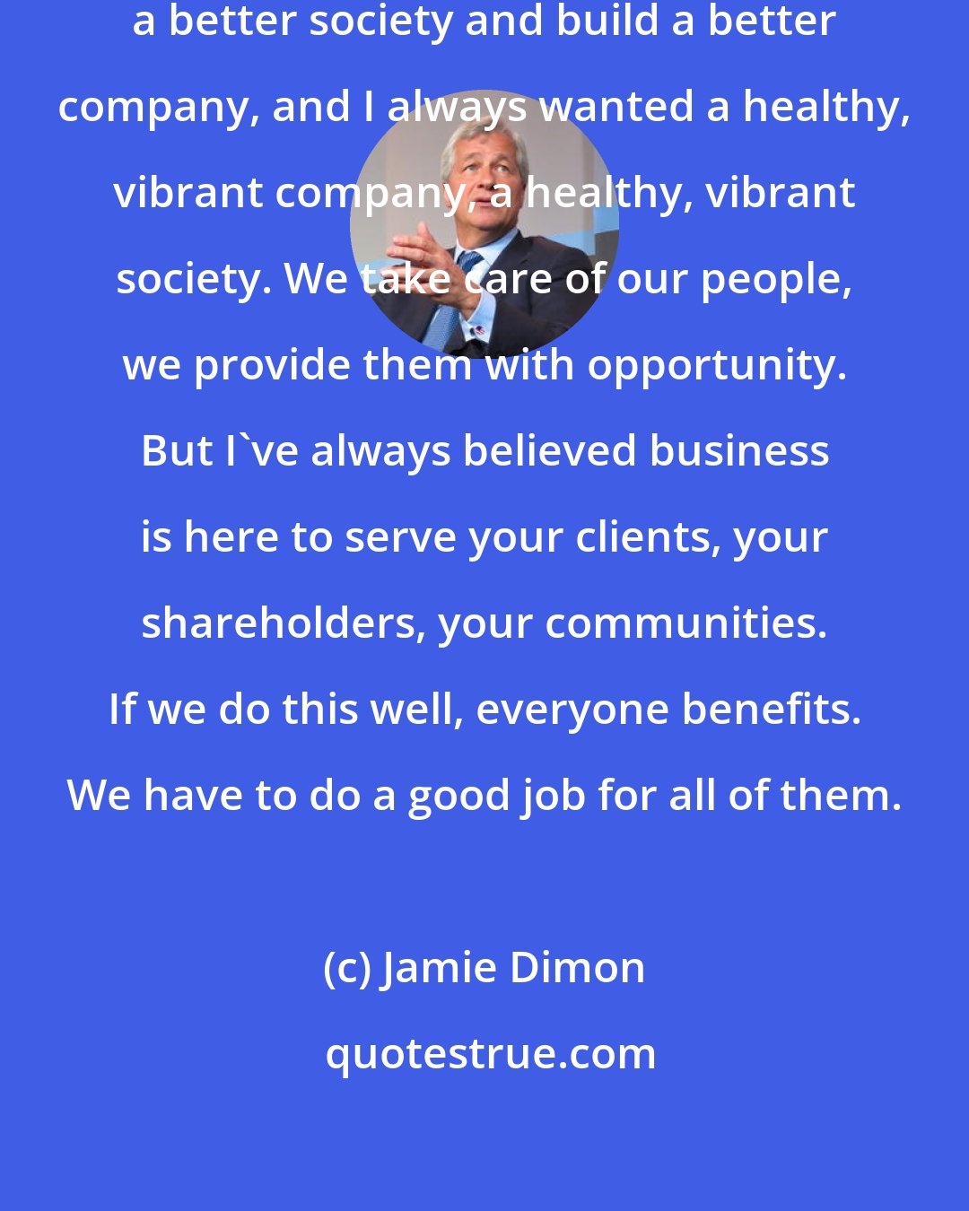 Jamie Dimon: I've always wanted to help build a better society and build a better company, and I always wanted a healthy, vibrant company, a healthy, vibrant society. We take care of our people, we provide them with opportunity. But I've always believed business is here to serve your clients, your shareholders, your communities. If we do this well, everyone benefits. We have to do a good job for all of them.