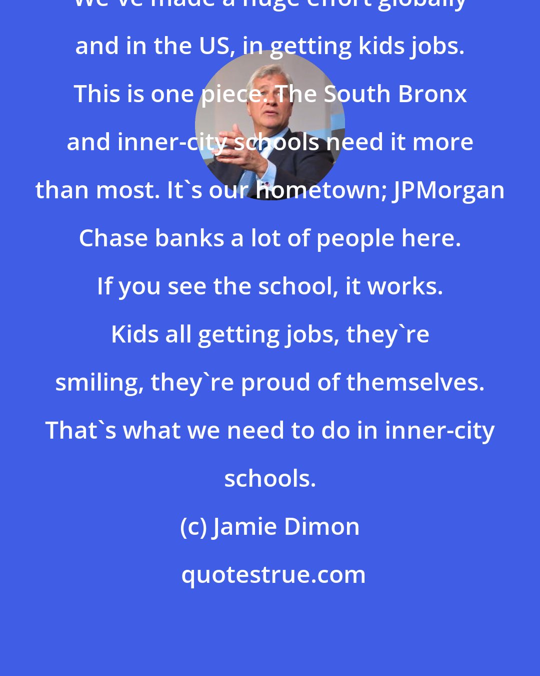 Jamie Dimon: We've made a huge effort globally and in the US, in getting kids jobs. This is one piece. The South Bronx and inner-city schools need it more than most. It's our hometown; JPMorgan Chase banks a lot of people here. If you see the school, it works. Kids all getting jobs, they're smiling, they're proud of themselves. That's what we need to do in inner-city schools.