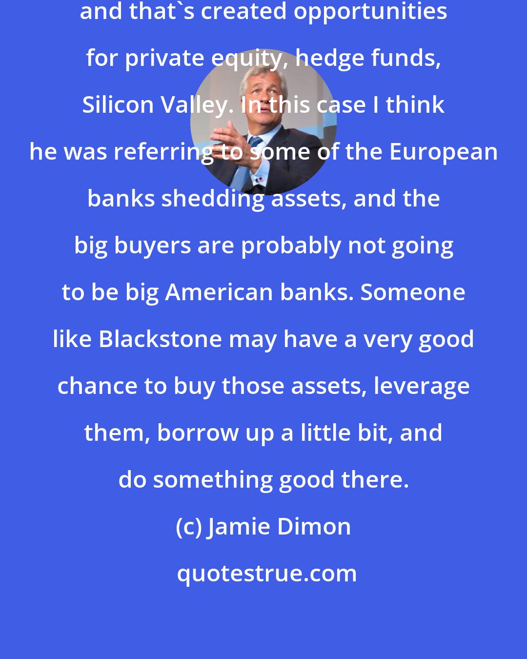 Jamie Dimon: Banks don't want certain asset classes, and that's created opportunities for private equity, hedge funds, Silicon Valley. In this case I think he was referring to some of the European banks shedding assets, and the big buyers are probably not going to be big American banks. Someone like Blackstone may have a very good chance to buy those assets, leverage them, borrow up a little bit, and do something good there.