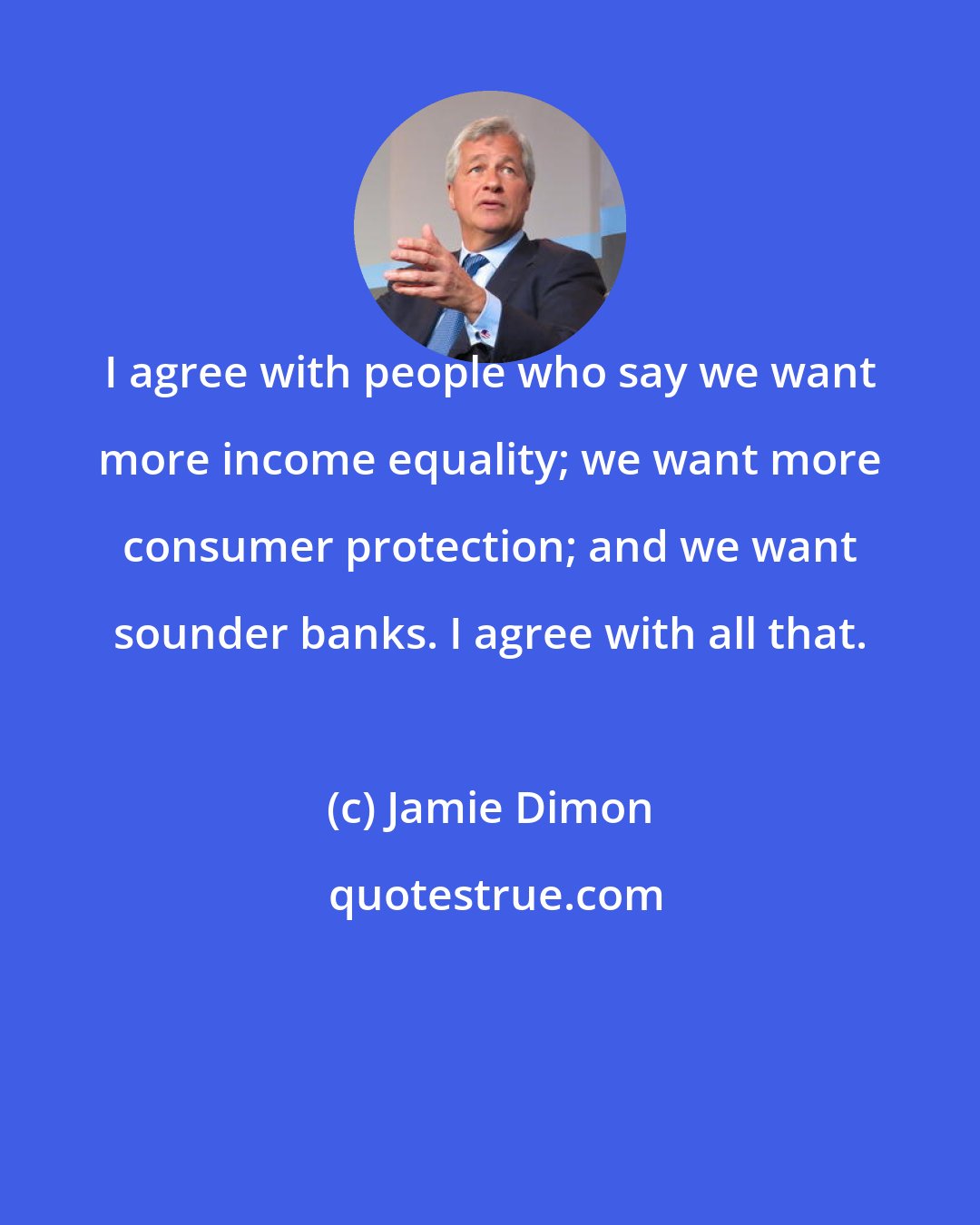 Jamie Dimon: I agree with people who say we want more income equality; we want more consumer protection; and we want sounder banks. I agree with all that.