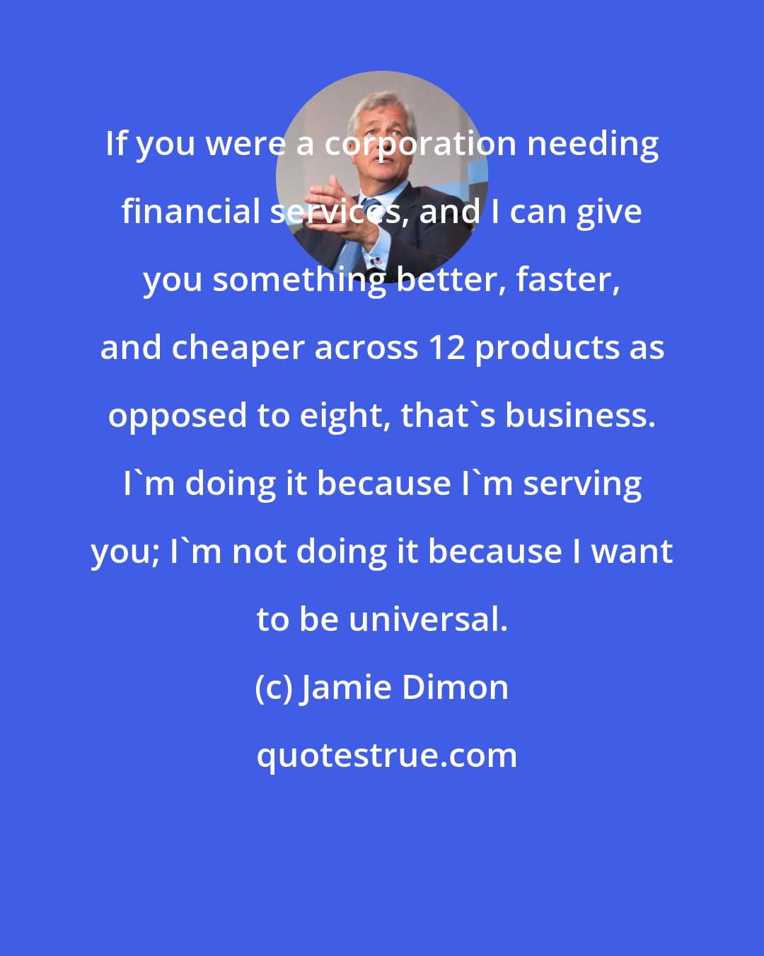 Jamie Dimon: If you were a corporation needing financial services, and I can give you something better, faster, and cheaper across 12 products as opposed to eight, that's business. I'm doing it because I'm serving you; I'm not doing it because I want to be universal.