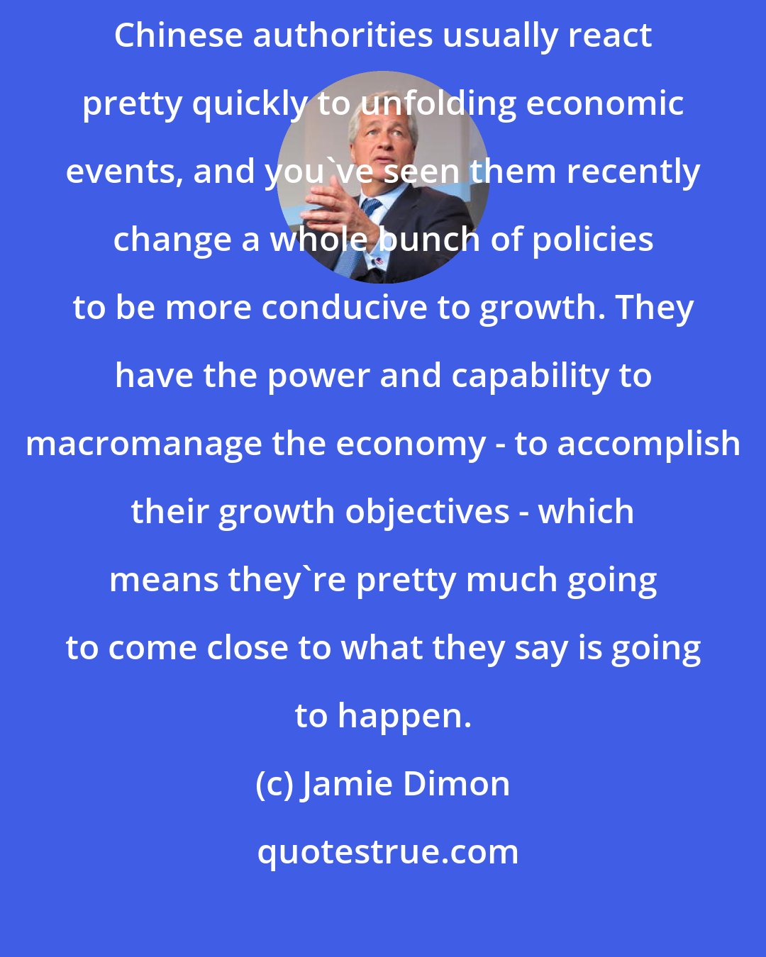 Jamie Dimon: Over the longer term, China will grow by about 6% or 7% per year. The Chinese authorities usually react pretty quickly to unfolding economic events, and you've seen them recently change a whole bunch of policies to be more conducive to growth. They have the power and capability to macromanage the economy - to accomplish their growth objectives - which means they're pretty much going to come close to what they say is going to happen.