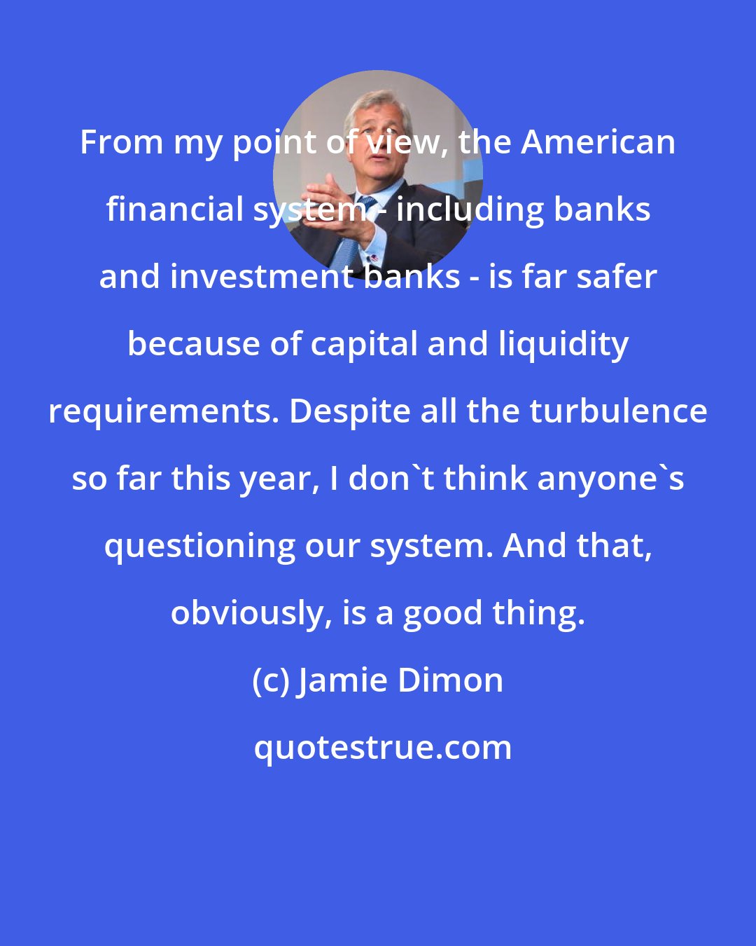 Jamie Dimon: From my point of view, the American financial system - including banks and investment banks - is far safer because of capital and liquidity requirements. Despite all the turbulence so far this year, I don't think anyone's questioning our system. And that, obviously, is a good thing.