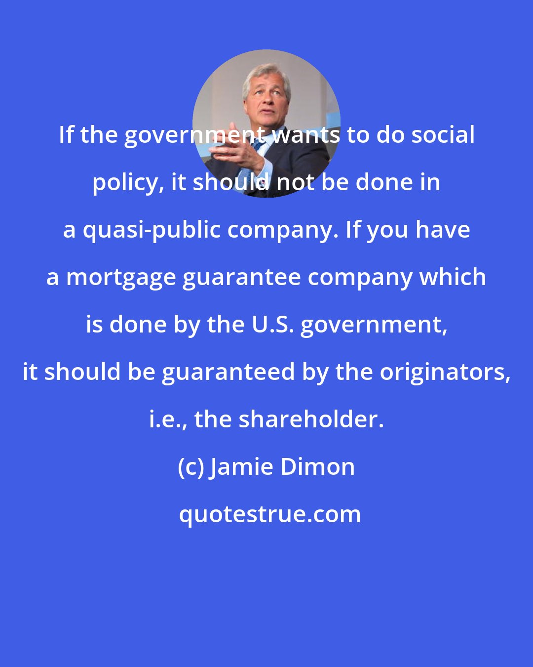 Jamie Dimon: If the government wants to do social policy, it should not be done in a quasi-public company. If you have a mortgage guarantee company which is done by the U.S. government, it should be guaranteed by the originators, i.e., the shareholder.