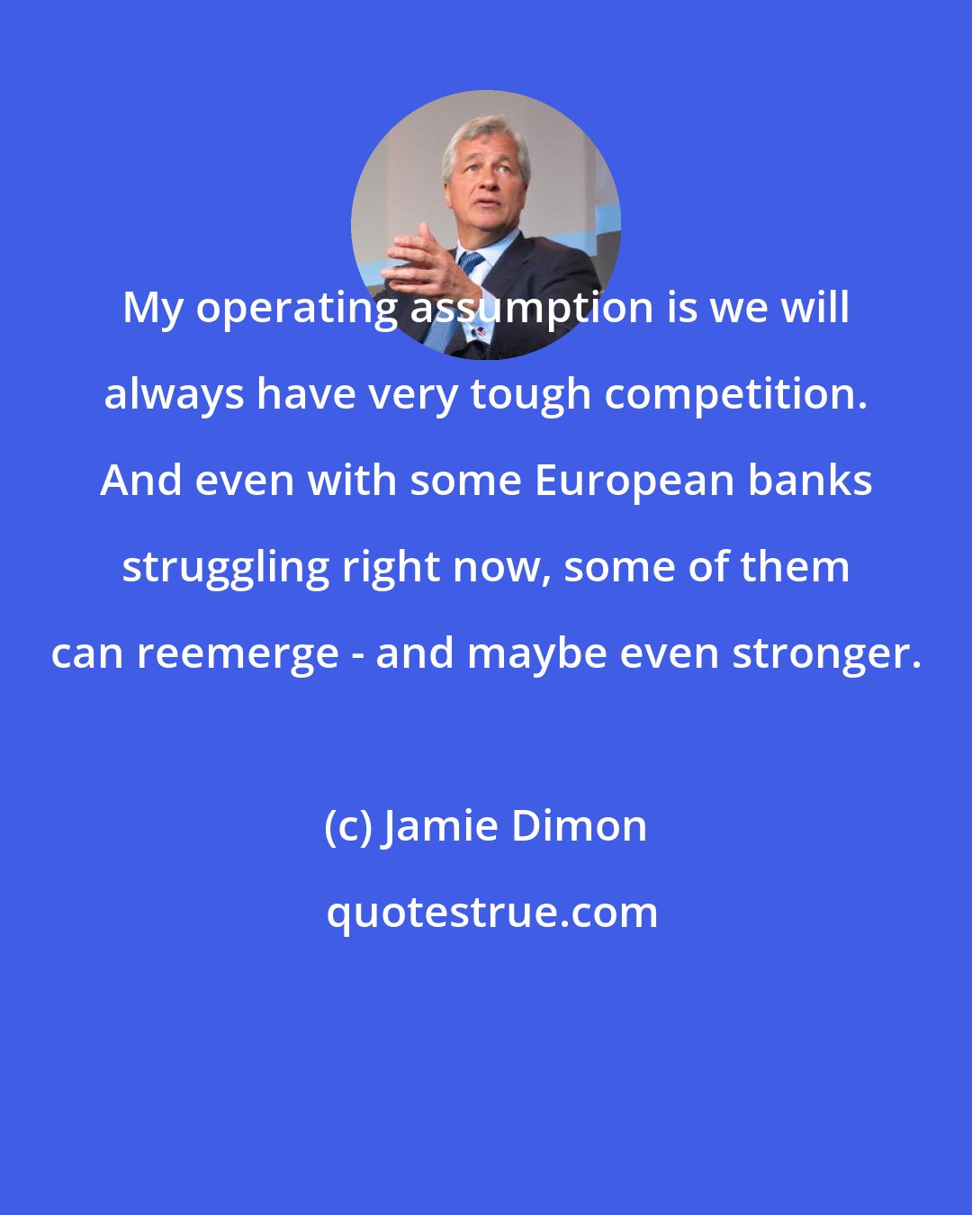 Jamie Dimon: My operating assumption is we will always have very tough competition. And even with some European banks struggling right now, some of them can reemerge - and maybe even stronger.