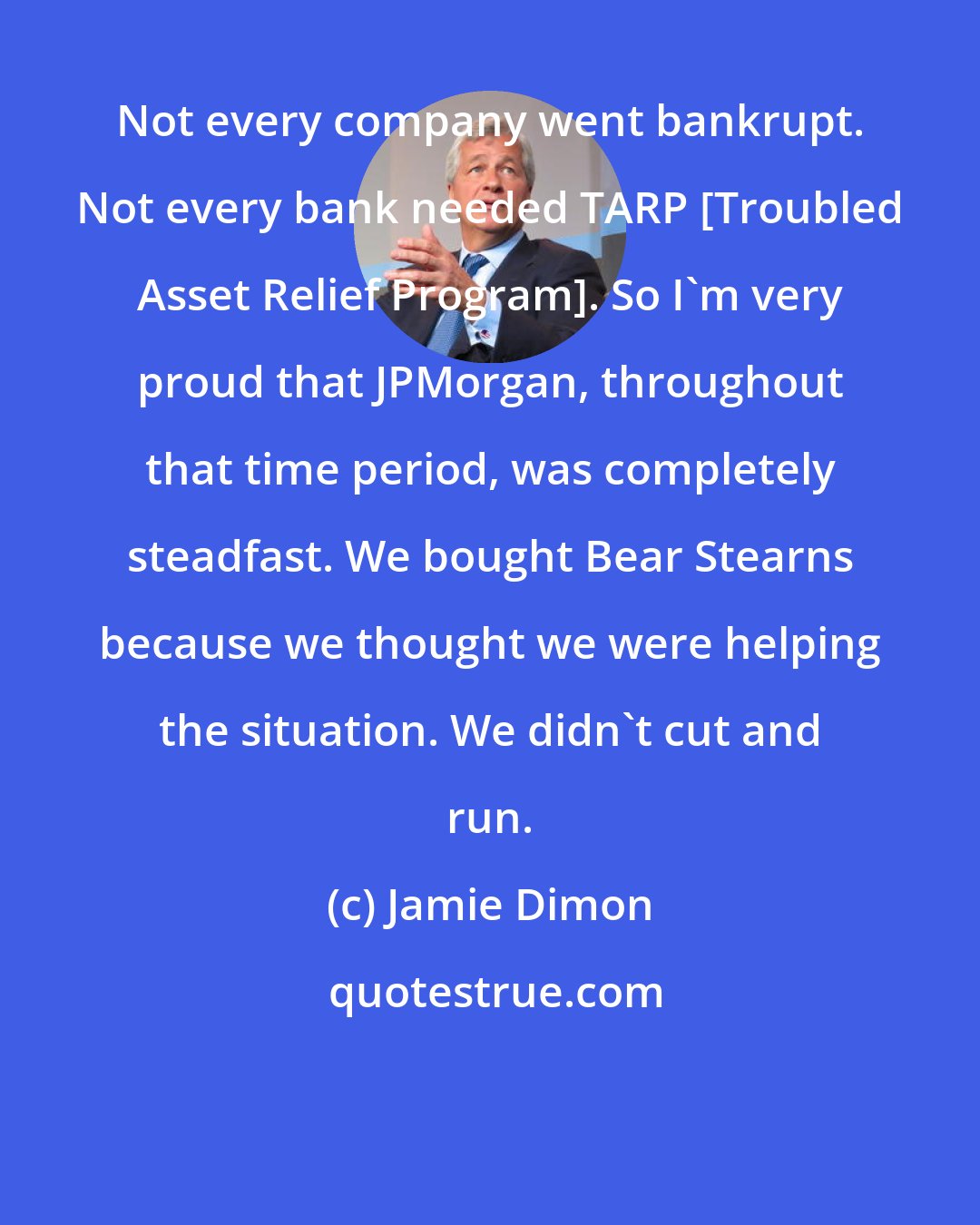 Jamie Dimon: Not every company went bankrupt. Not every bank needed TARP [Troubled Asset Relief Program]. So I'm very proud that JPMorgan, throughout that time period, was completely steadfast. We bought Bear Stearns because we thought we were helping the situation. We didn't cut and run.