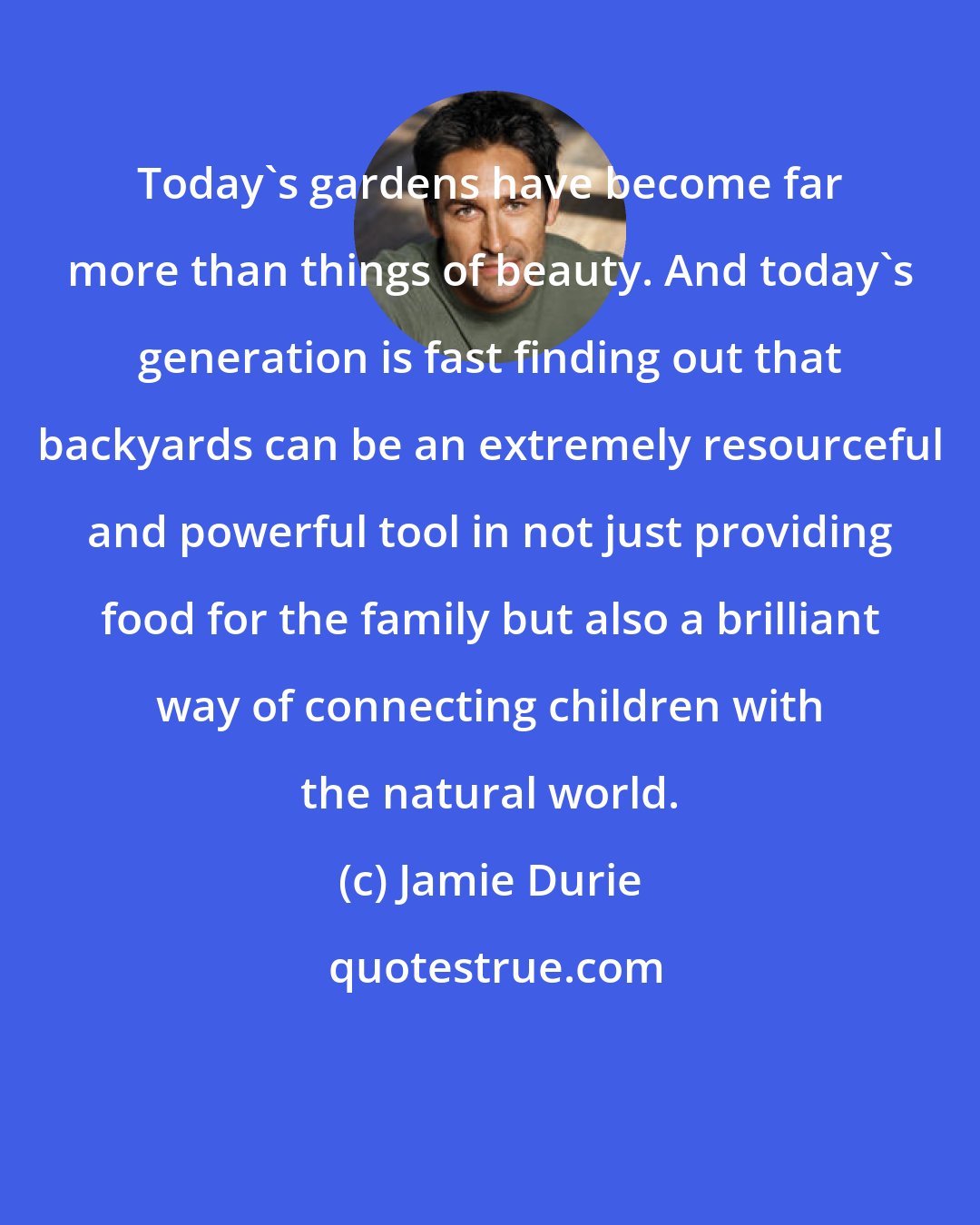 Jamie Durie: Today's gardens have become far more than things of beauty. And today's generation is fast finding out that backyards can be an extremely resourceful and powerful tool in not just providing food for the family but also a brilliant way of connecting children with the natural world.