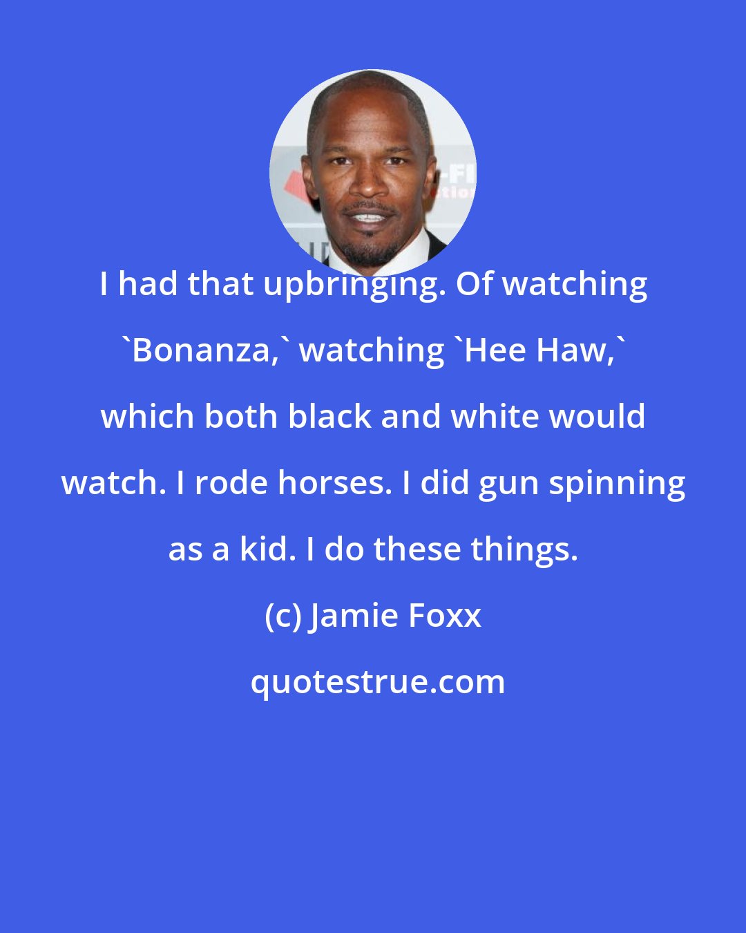 Jamie Foxx: I had that upbringing. Of watching 'Bonanza,' watching 'Hee Haw,' which both black and white would watch. I rode horses. I did gun spinning as a kid. I do these things.