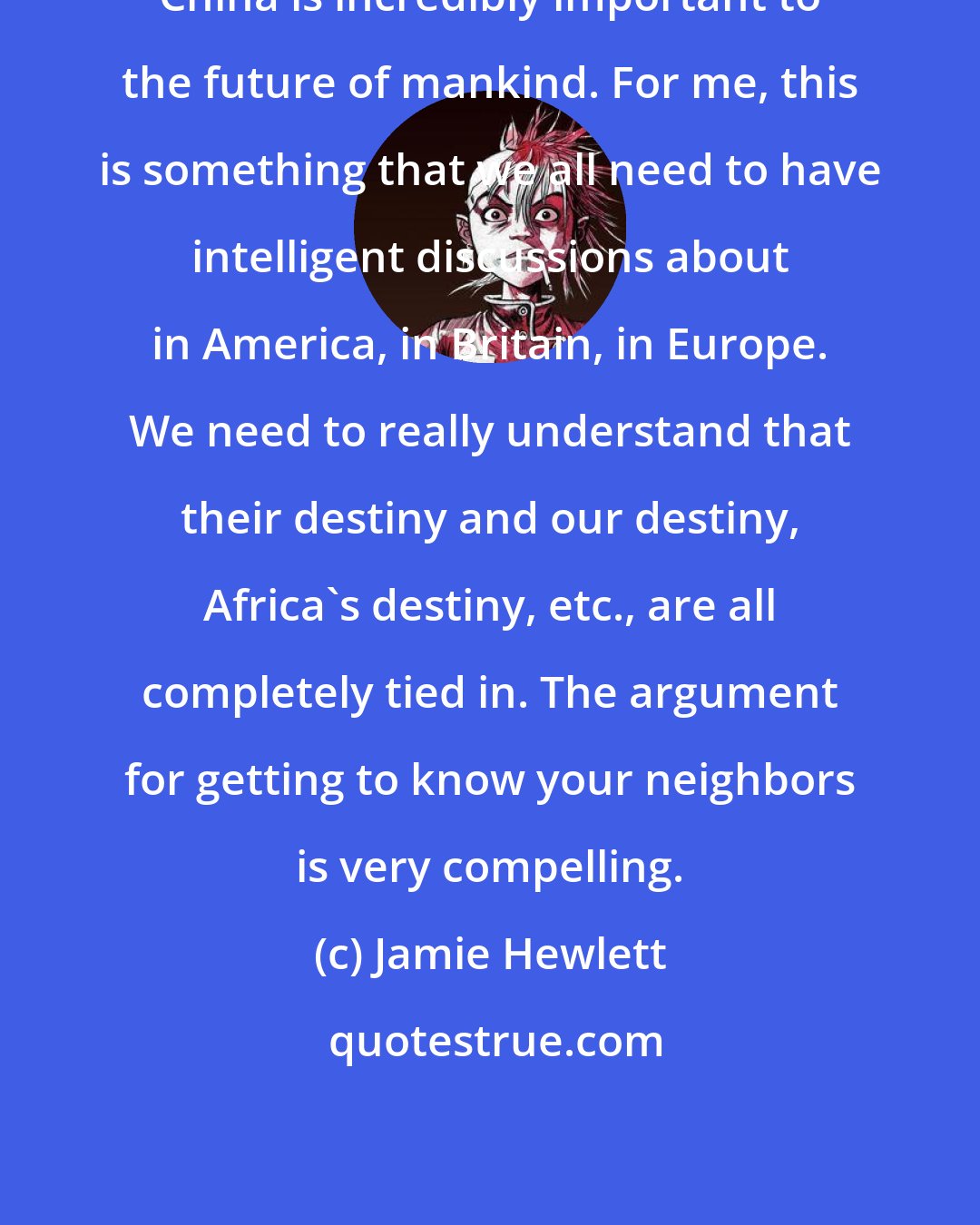 Jamie Hewlett: China is incredibly important to the future of mankind. For me, this is something that we all need to have intelligent discussions about in America, in Britain, in Europe. We need to really understand that their destiny and our destiny, Africa's destiny, etc., are all completely tied in. The argument for getting to know your neighbors is very compelling.