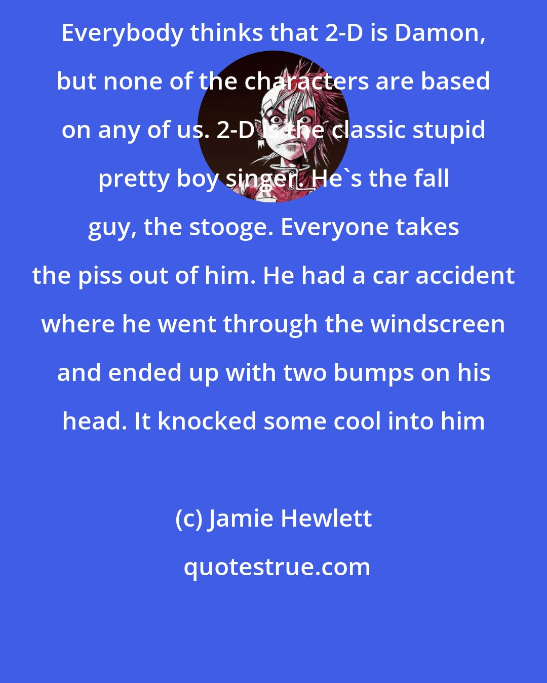 Jamie Hewlett: Everybody thinks that 2-D is Damon, but none of the characters are based on any of us. 2-D is the classic stupid pretty boy singer. He's the fall guy, the stooge. Everyone takes the piss out of him. He had a car accident where he went through the windscreen and ended up with two bumps on his head. It knocked some cool into him