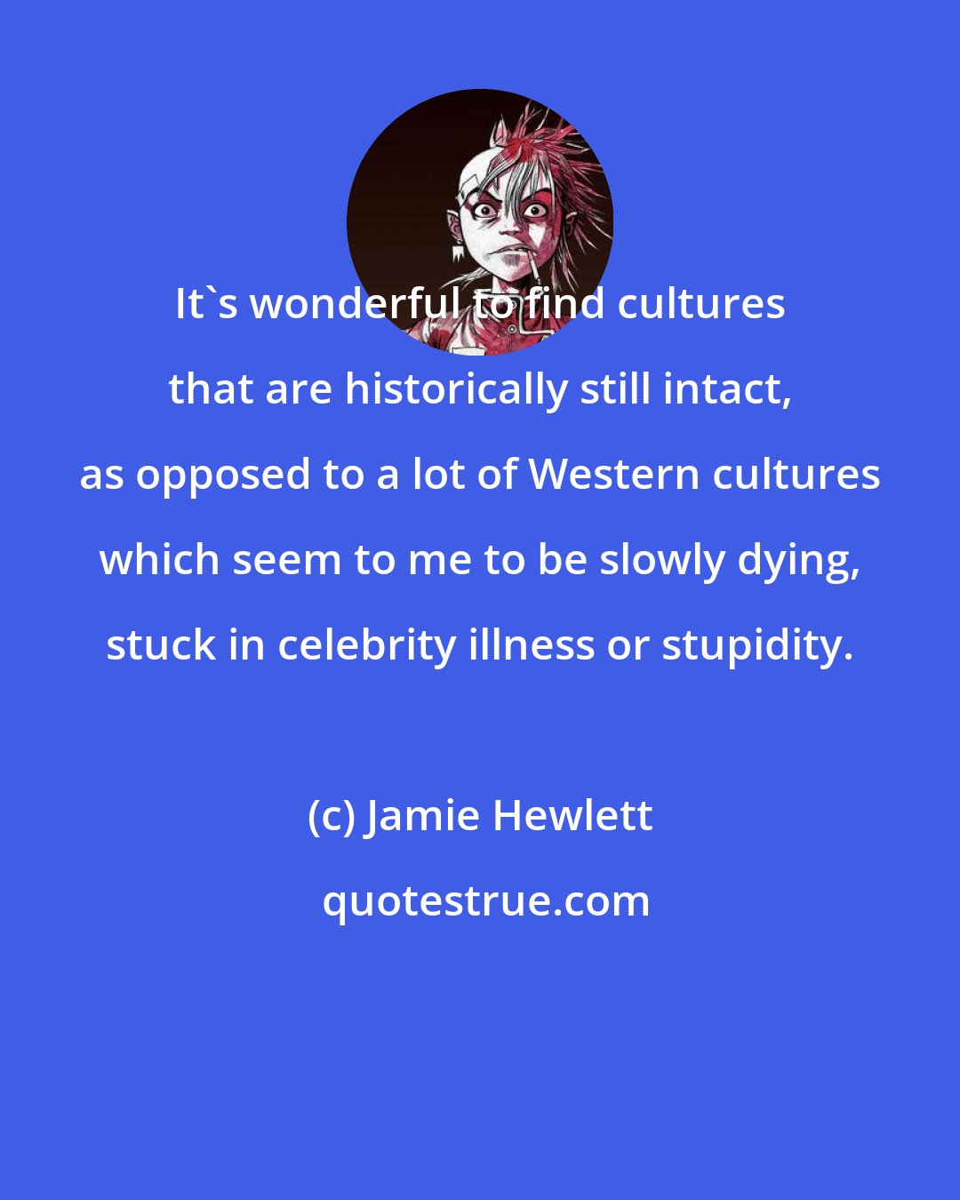 Jamie Hewlett: It's wonderful to find cultures that are historically still intact, as opposed to a lot of Western cultures which seem to me to be slowly dying, stuck in celebrity illness or stupidity.