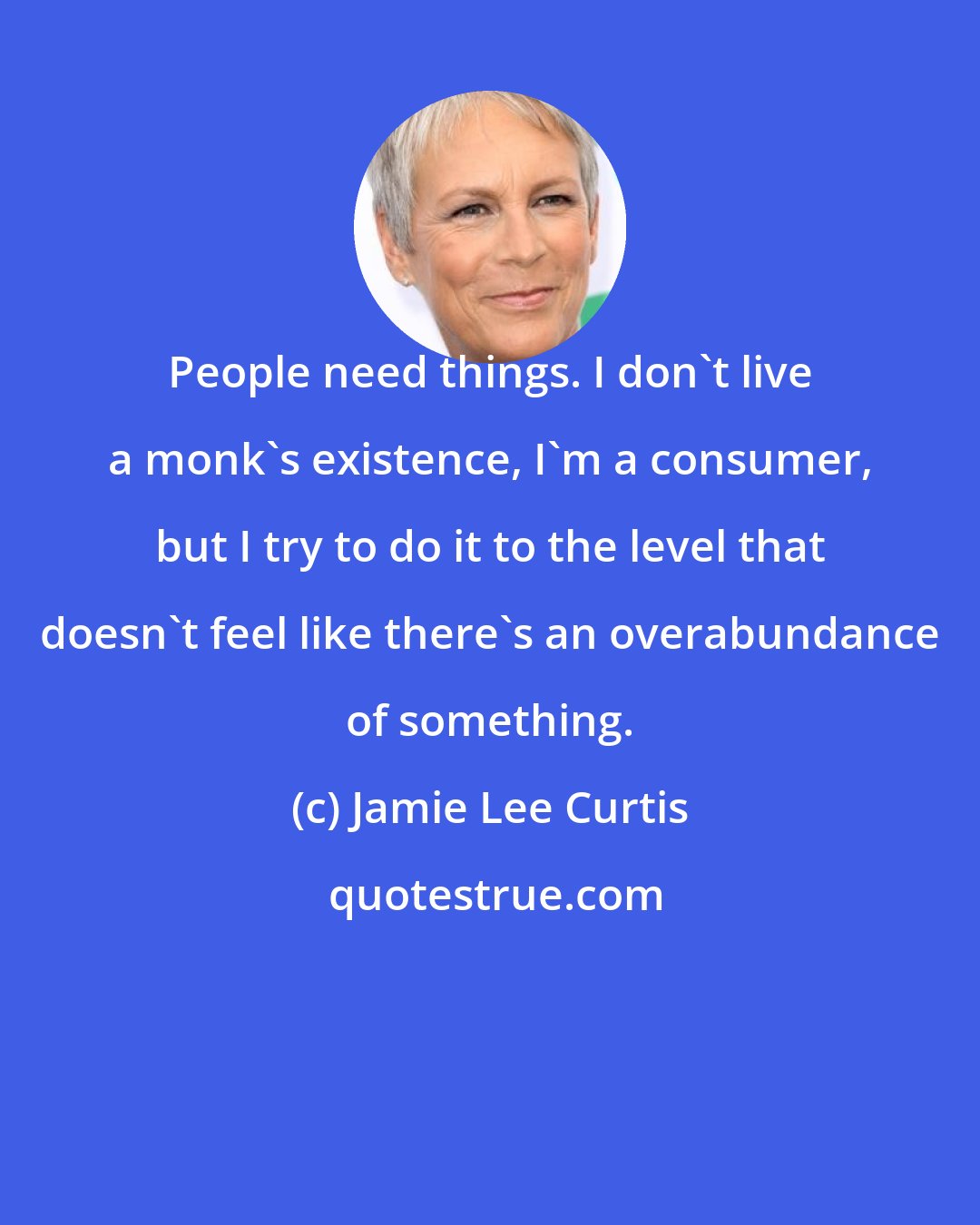 Jamie Lee Curtis: People need things. I don't live a monk's existence, I'm a consumer, but I try to do it to the level that doesn't feel like there's an overabundance of something.