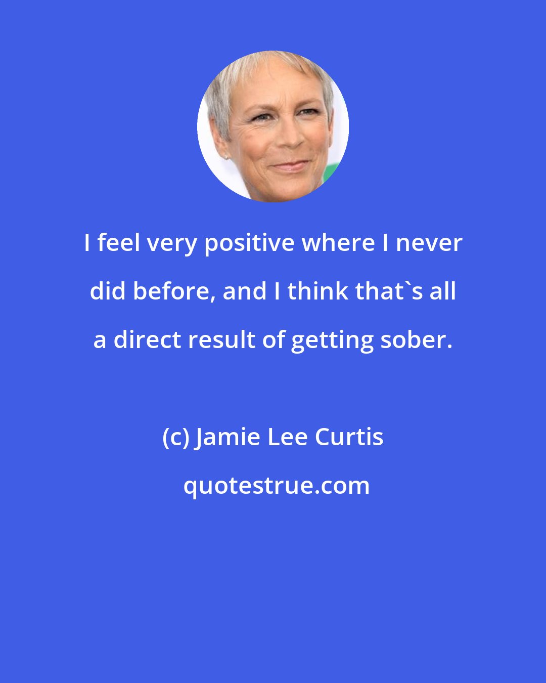 Jamie Lee Curtis: I feel very positive where I never did before, and I think that's all a direct result of getting sober.
