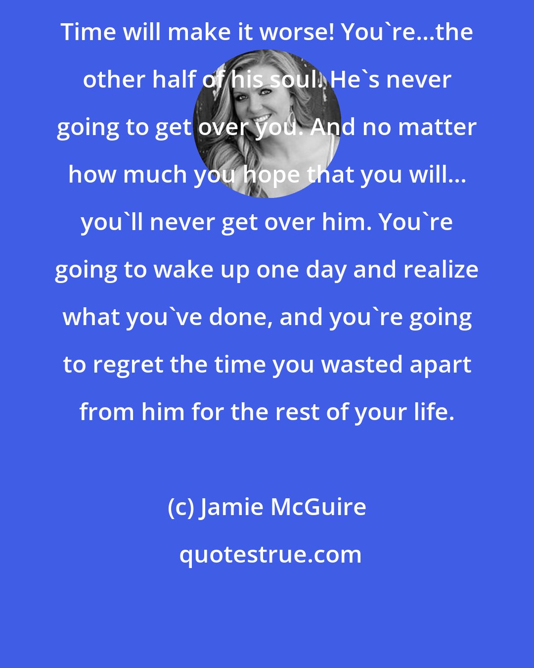 Jamie McGuire: Time will make it worse! You're...the other half of his soul. He's never going to get over you. And no matter how much you hope that you will... you'll never get over him. You're going to wake up one day and realize what you've done, and you're going to regret the time you wasted apart from him for the rest of your life.