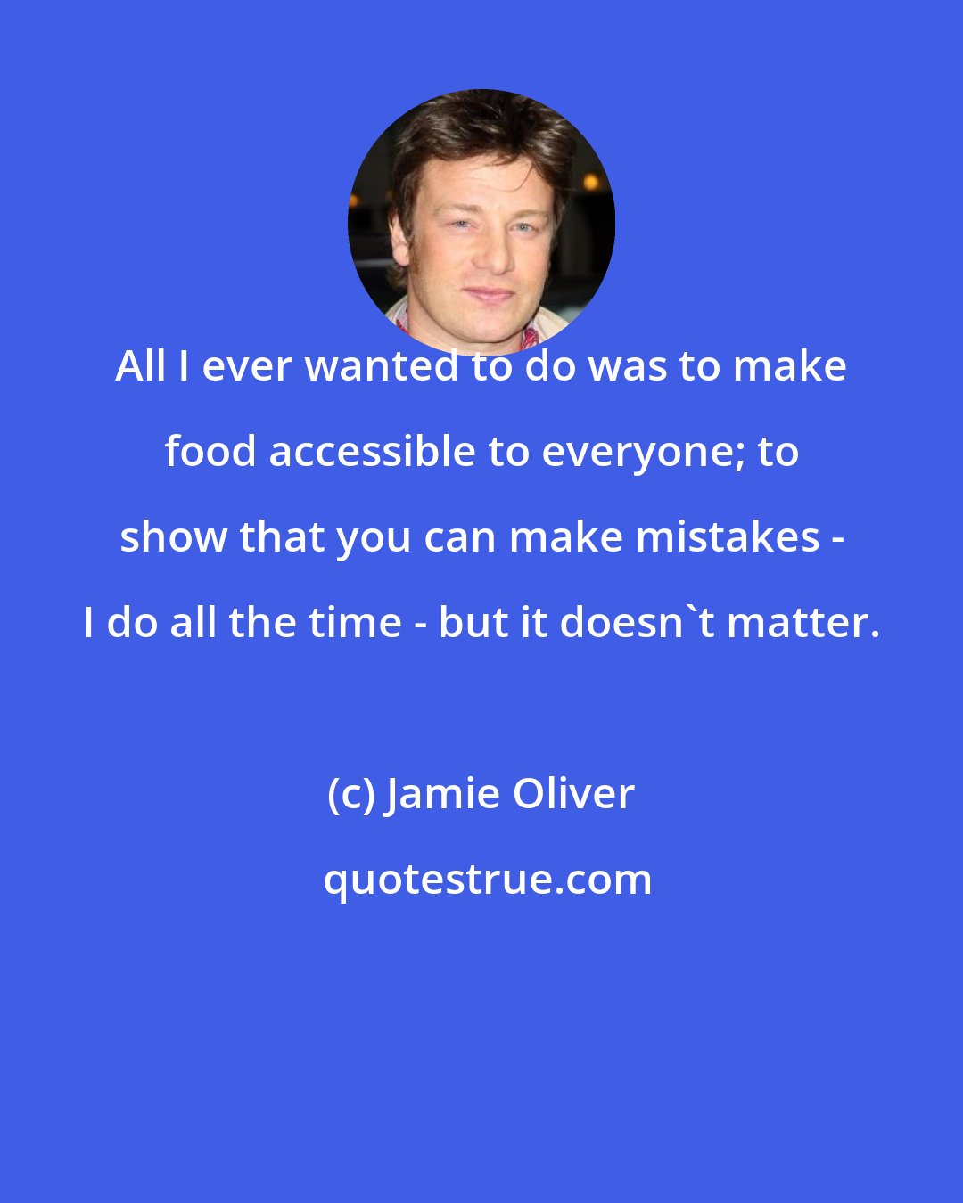 Jamie Oliver: All I ever wanted to do was to make food accessible to everyone; to show that you can make mistakes - I do all the time - but it doesn't matter.