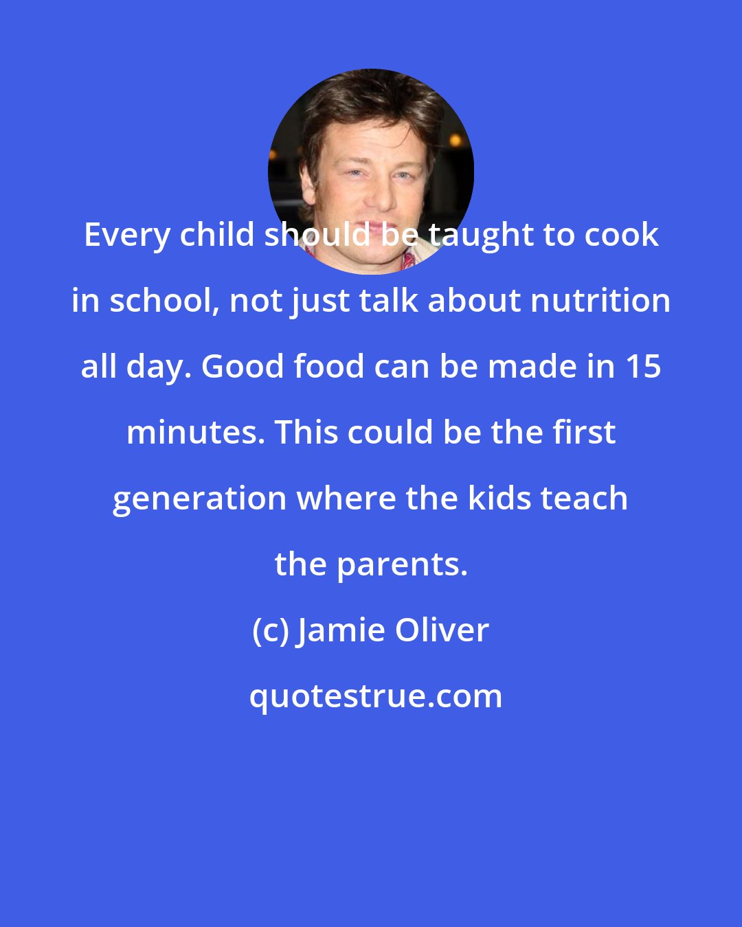 Jamie Oliver: Every child should be taught to cook in school, not just talk about nutrition all day. Good food can be made in 15 minutes. This could be the first generation where the kids teach the parents.