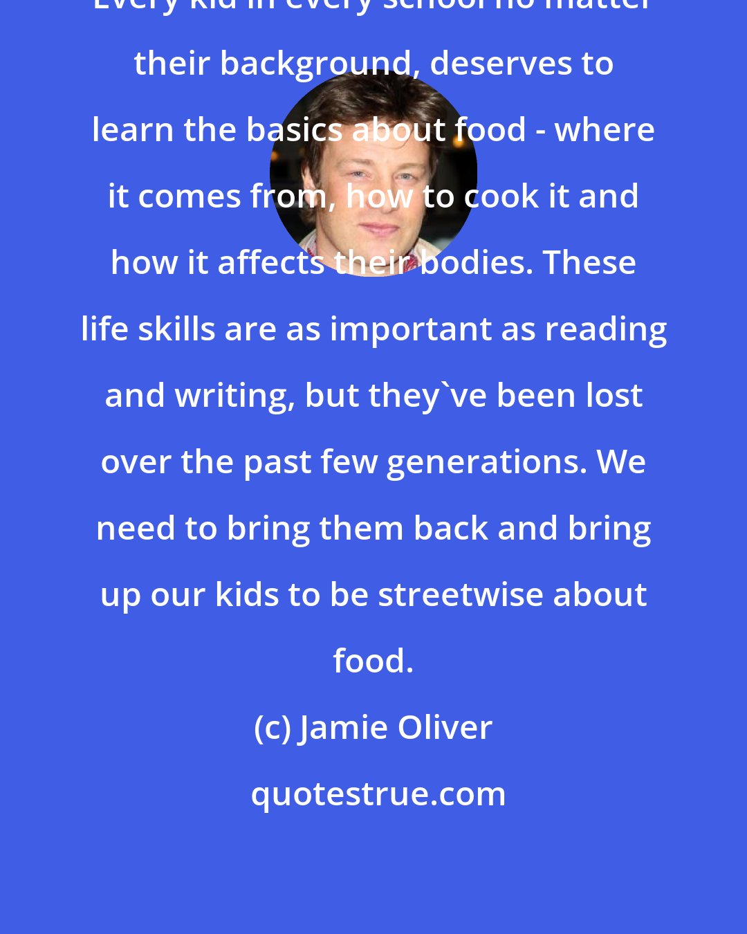 Jamie Oliver: Every kid in every school no matter their background, deserves to learn the basics about food - where it comes from, how to cook it and how it affects their bodies. These life skills are as important as reading and writing, but they've been lost over the past few generations. We need to bring them back and bring up our kids to be streetwise about food.