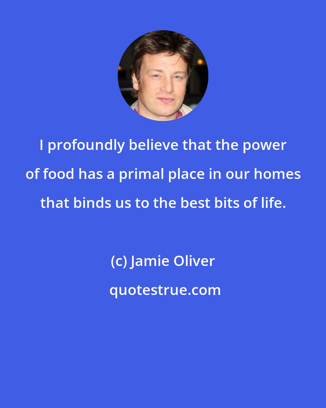 Jamie Oliver: I profoundly believe that the power of food has a primal place in our homes that binds us to the best bits of life.