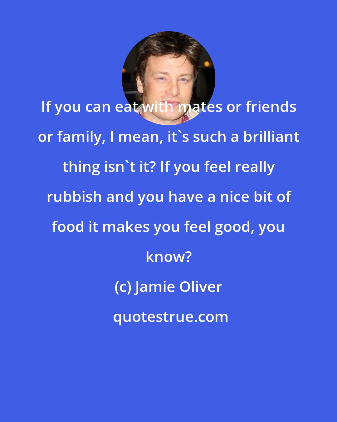 Jamie Oliver: If you can eat with mates or friends or family, I mean, it's such a brilliant thing isn't it? If you feel really rubbish and you have a nice bit of food it makes you feel good, you know?