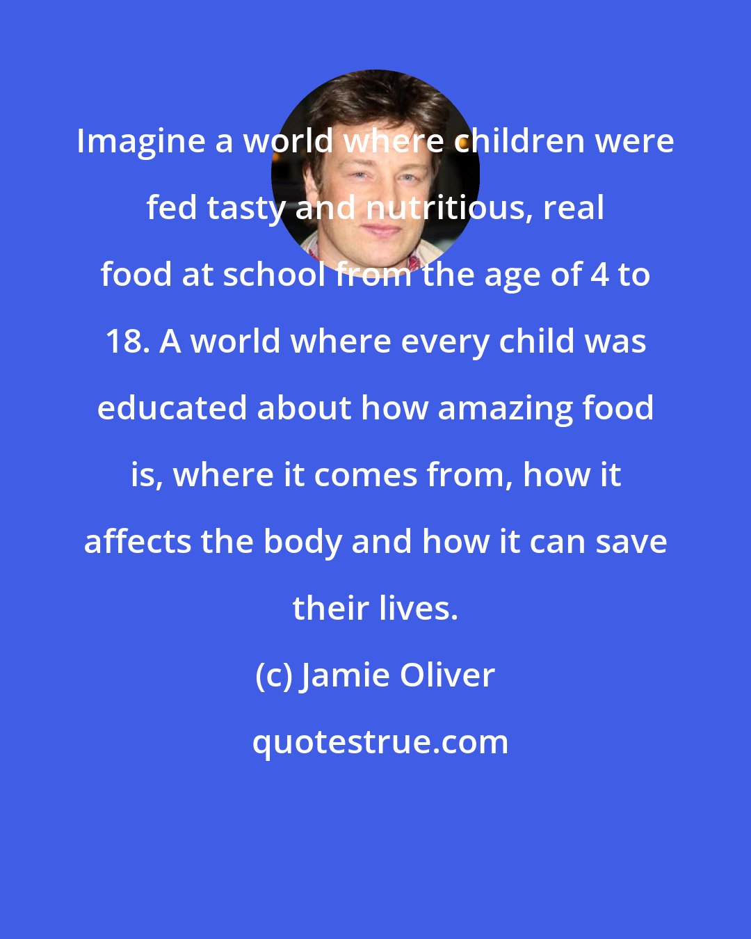 Jamie Oliver: Imagine a world where children were fed tasty and nutritious, real food at school from the age of 4 to 18. A world where every child was educated about how amazing food is, where it comes from, how it affects the body and how it can save their lives.