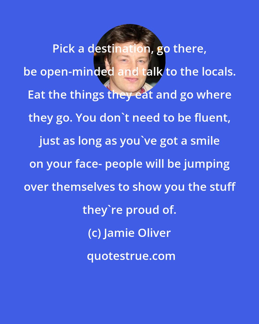 Jamie Oliver: Pick a destination, go there, be open-minded and talk to the locals. Eat the things they eat and go where they go. You don't need to be fluent, just as long as you've got a smile on your face- people will be jumping over themselves to show you the stuff they're proud of.