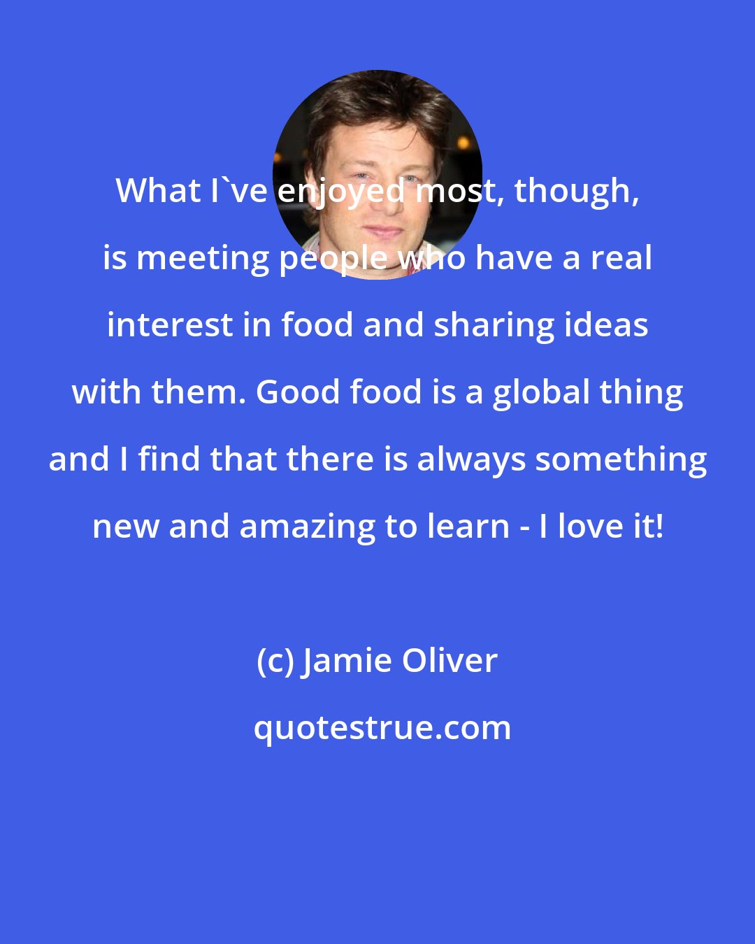 Jamie Oliver: What I've enjoyed most, though, is meeting people who have a real interest in food and sharing ideas with them. Good food is a global thing and I find that there is always something new and amazing to learn - I love it!