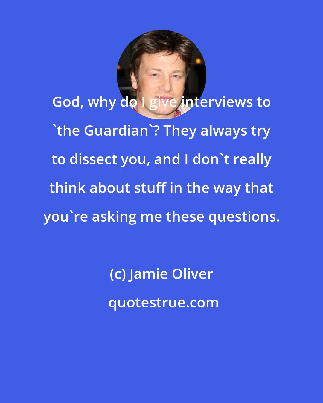 Jamie Oliver: God, why do I give interviews to 'the Guardian'? They always try to dissect you, and I don't really think about stuff in the way that you're asking me these questions.