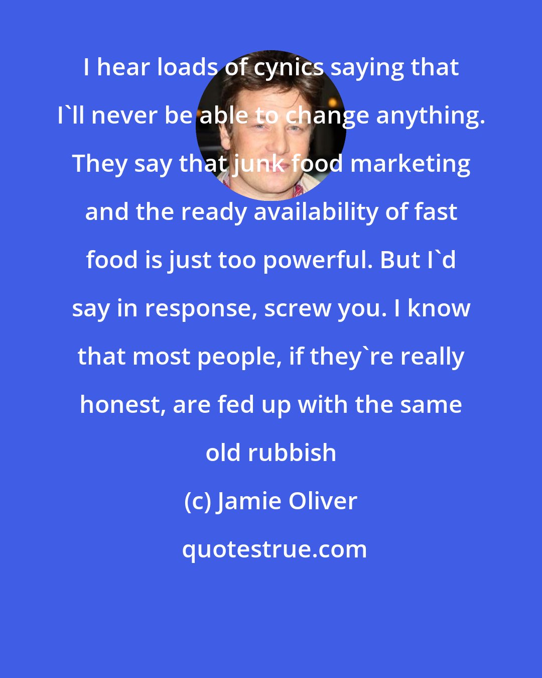 Jamie Oliver: I hear loads of cynics saying that I'll never be able to change anything. They say that junk food marketing and the ready availability of fast food is just too powerful. But I'd say in response, screw you. I know that most people, if they're really honest, are fed up with the same old rubbish