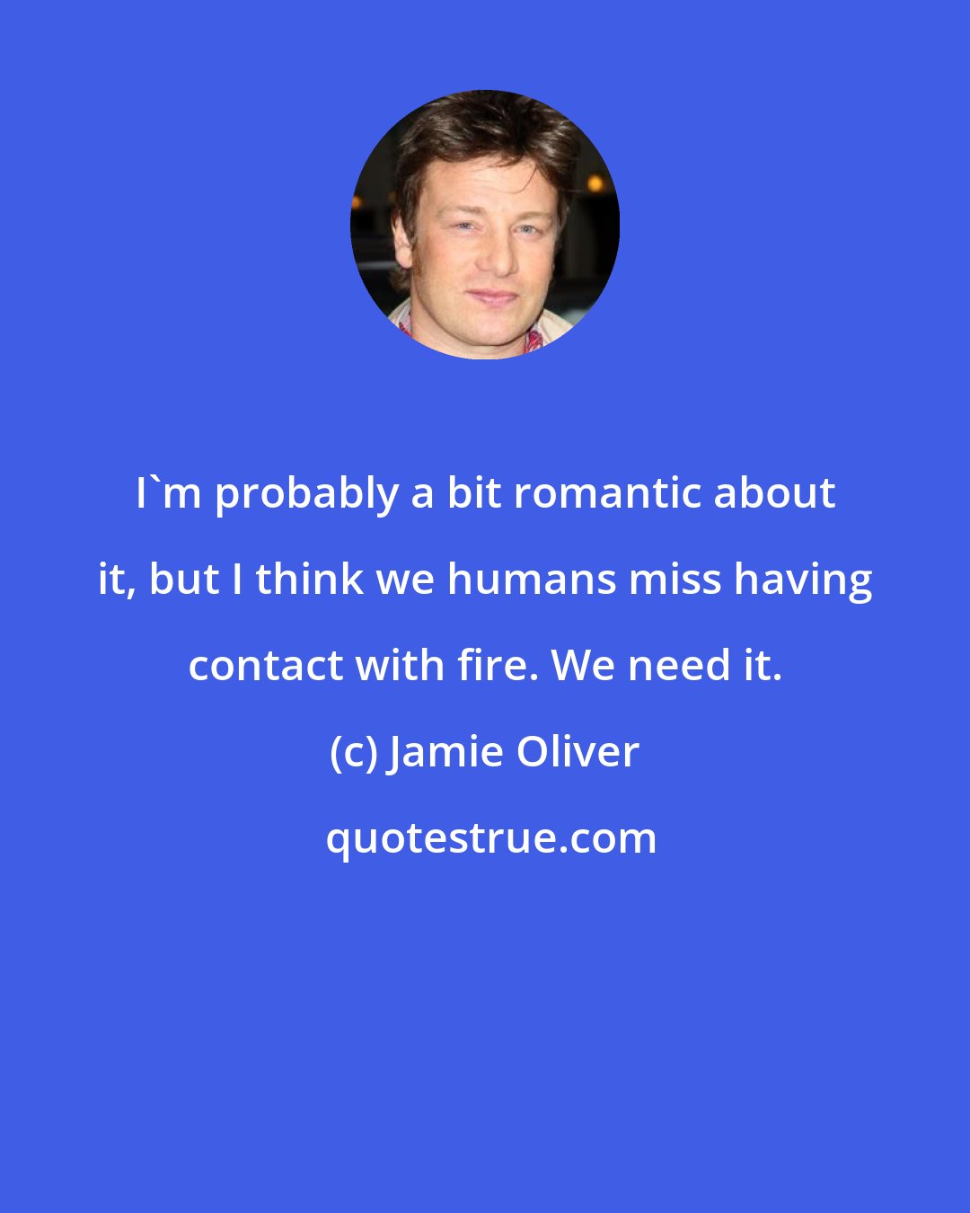 Jamie Oliver: I'm probably a bit romantic about it, but I think we humans miss having contact with fire. We need it.