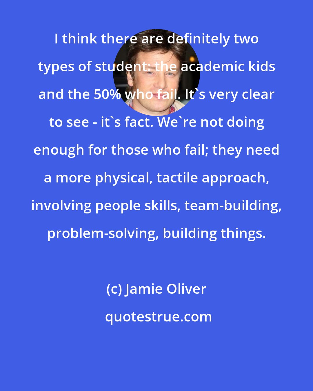 Jamie Oliver: I think there are definitely two types of student: the academic kids and the 50% who fail. It's very clear to see - it's fact. We're not doing enough for those who fail; they need a more physical, tactile approach, involving people skills, team-building, problem-solving, building things.