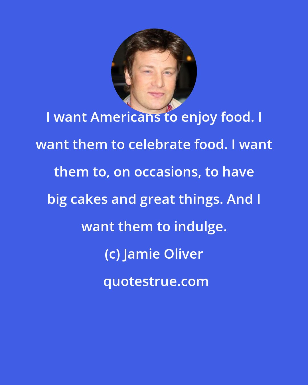 Jamie Oliver: I want Americans to enjoy food. I want them to celebrate food. I want them to, on occasions, to have big cakes and great things. And I want them to indulge.