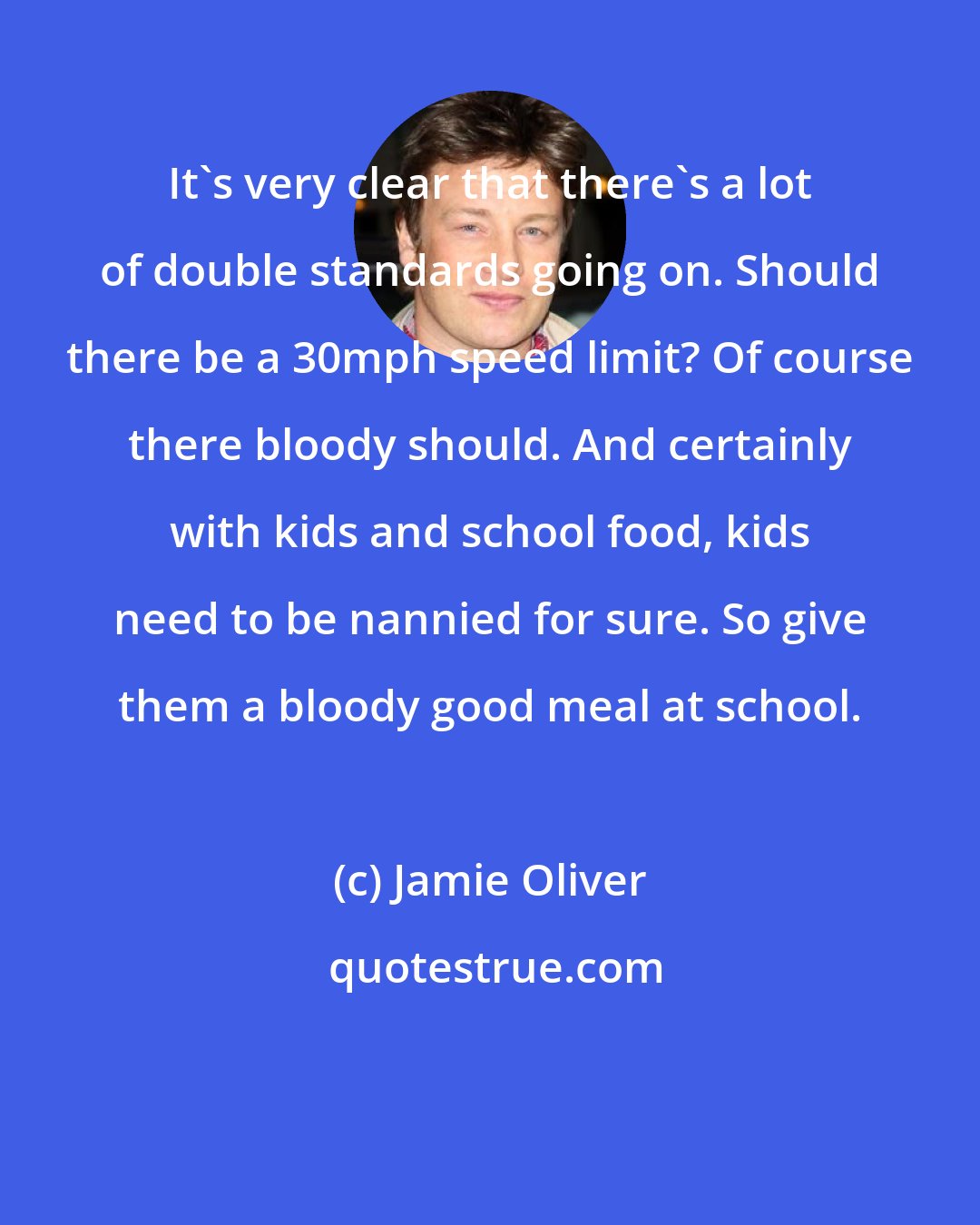 Jamie Oliver: It's very clear that there's a lot of double standards going on. Should there be a 30mph speed limit? Of course there bloody should. And certainly with kids and school food, kids need to be nannied for sure. So give them a bloody good meal at school.