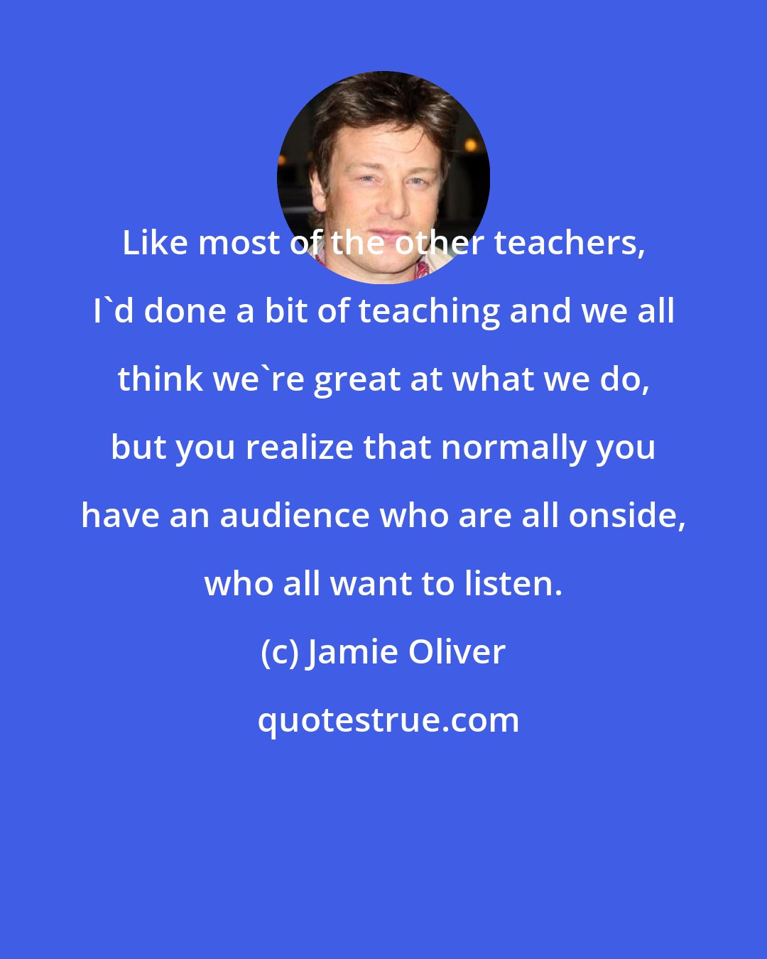 Jamie Oliver: Like most of the other teachers, I'd done a bit of teaching and we all think we're great at what we do, but you realize that normally you have an audience who are all onside, who all want to listen.