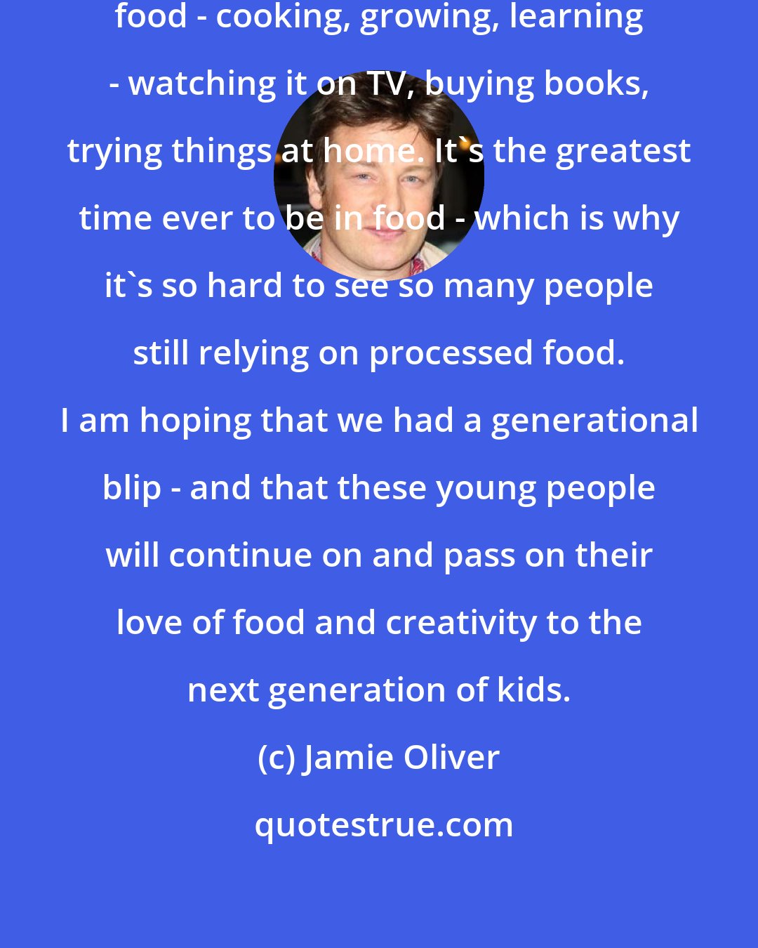 Jamie Oliver: Now, everyone is excited about food - cooking, growing, learning - watching it on TV, buying books, trying things at home. It's the greatest time ever to be in food - which is why it's so hard to see so many people still relying on processed food. I am hoping that we had a generational blip - and that these young people will continue on and pass on their love of food and creativity to the next generation of kids.