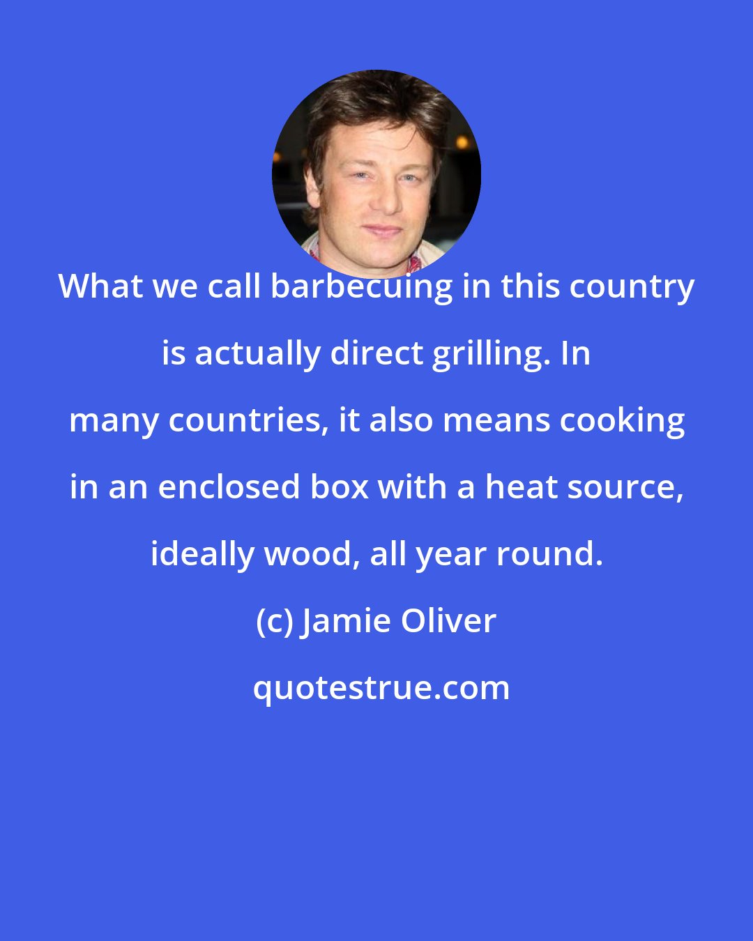 Jamie Oliver: What we call barbecuing in this country is actually direct grilling. In many countries, it also means cooking in an enclosed box with a heat source, ideally wood, all year round.