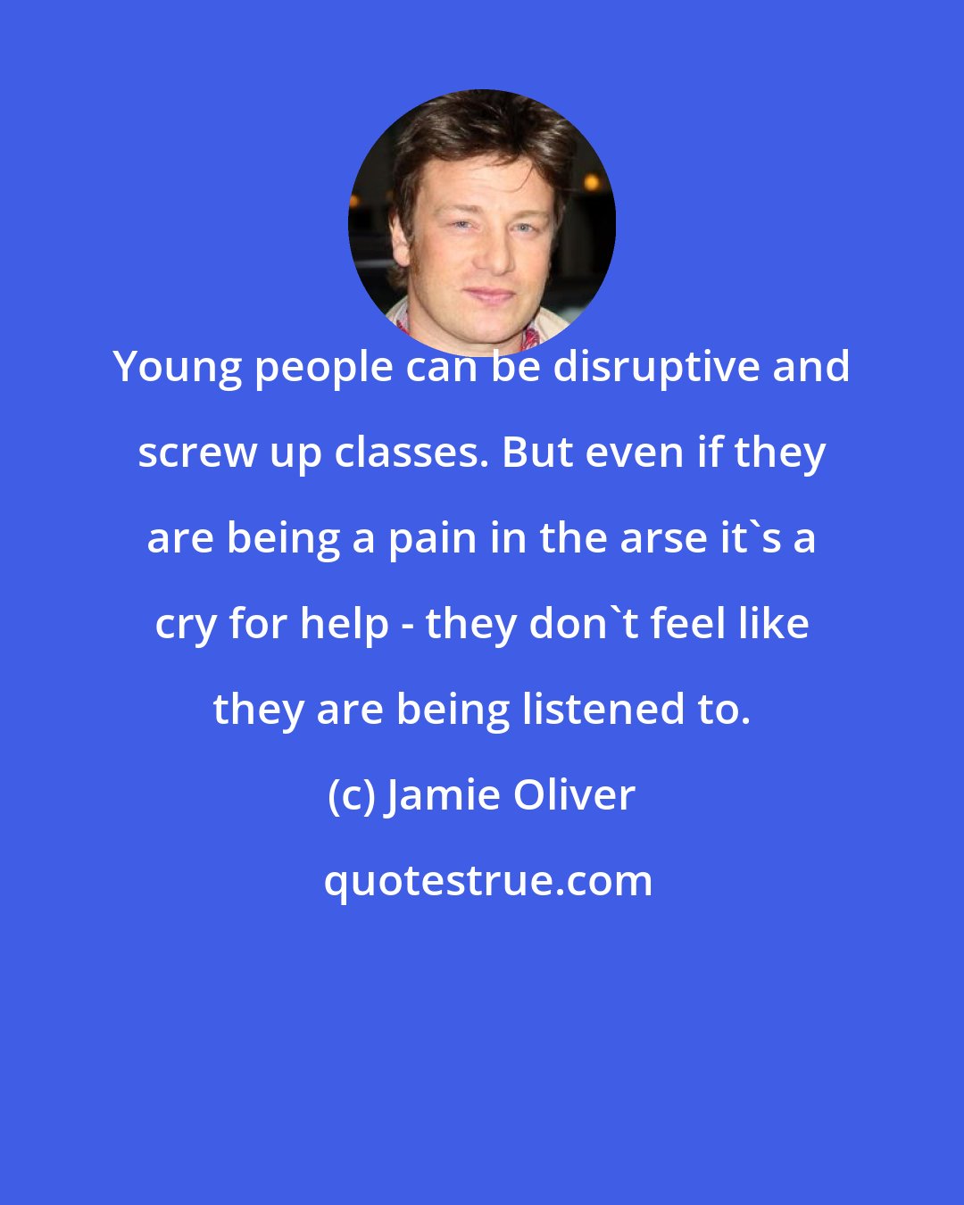 Jamie Oliver: Young people can be disruptive and screw up classes. But even if they are being a pain in the arse it's a cry for help - they don't feel like they are being listened to.