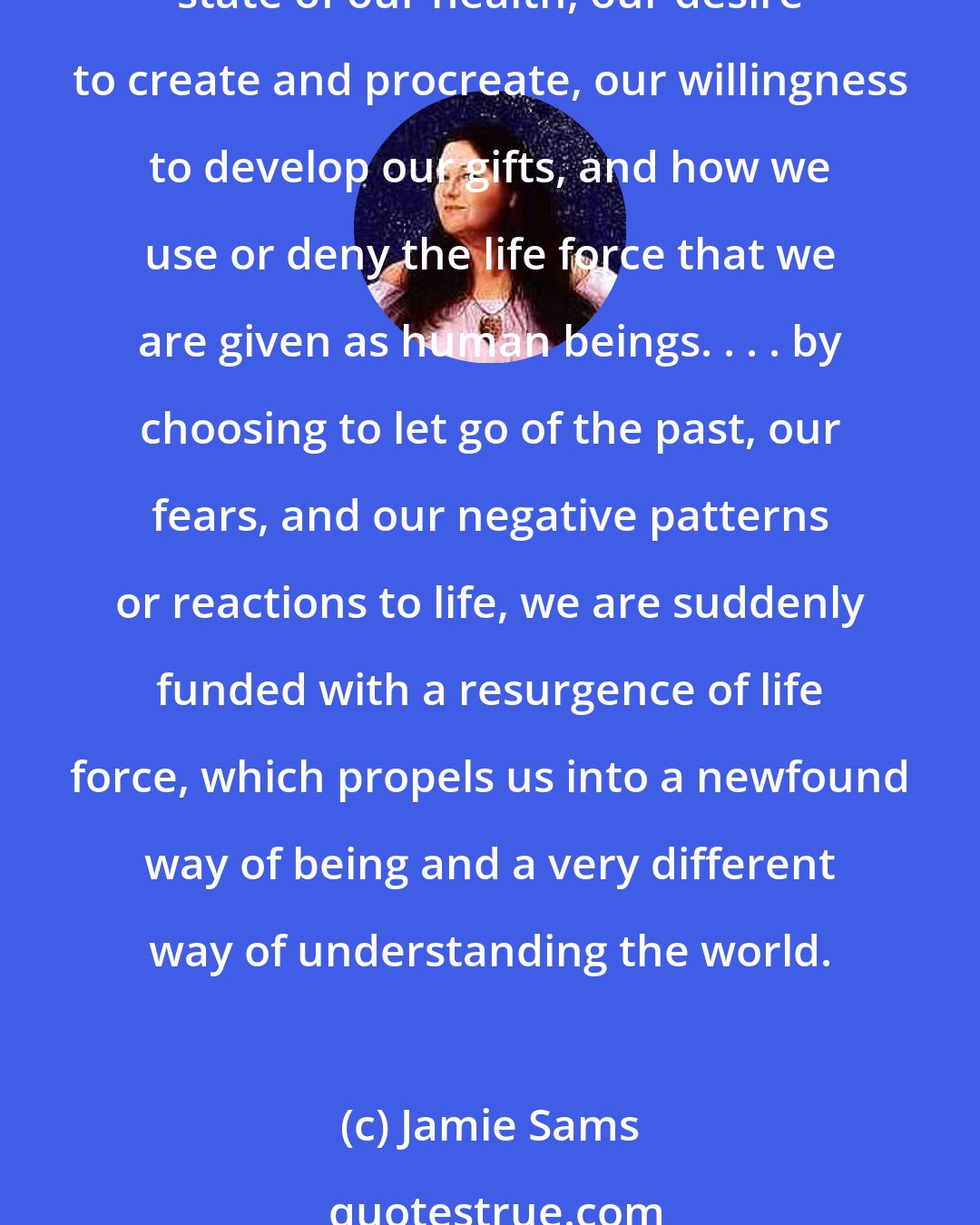 Jamie Sams: Forgiveness and the release of the past open the creative flow of life, supporting all levels of mind, heart, body, emotion, and spirit. This energy flow determines the state of our health, our desire to create and procreate, our willingness to develop our gifts, and how we use or deny the life force that we are given as human beings. . . . by choosing to let go of the past, our fears, and our negative patterns or reactions to life, we are suddenly funded with a resurgence of life force, which propels us into a newfound way of being and a very different way of understanding the world.