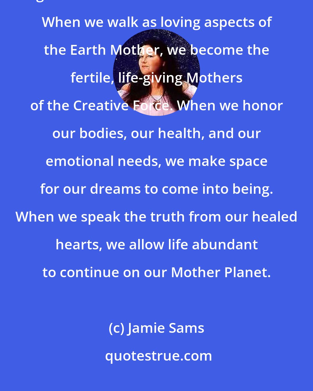 Jamie Sams: When we heal ourselves, others are healed. When we nurture our dreams, we give birth to the dreams of humankind. When we walk as loving aspects of the Earth Mother, we become the fertile, life-giving Mothers of the Creative Force. When we honor our bodies, our health, and our emotional needs, we make space for our dreams to come into being. When we speak the truth from our healed hearts, we allow life abundant to continue on our Mother Planet.