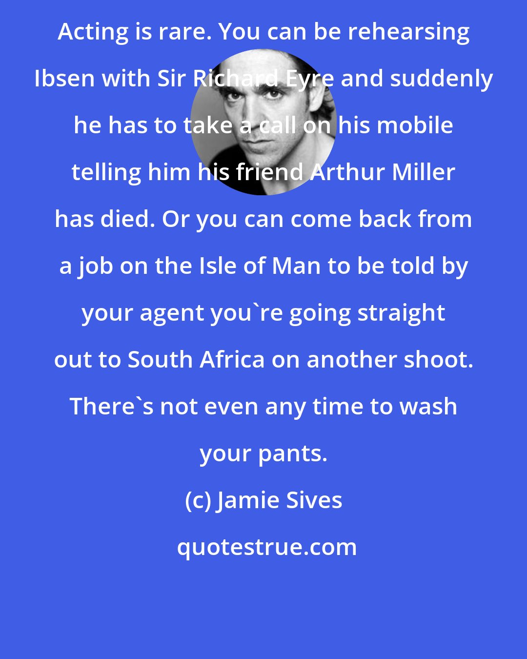 Jamie Sives: Acting is rare. You can be rehearsing Ibsen with Sir Richard Eyre and suddenly he has to take a call on his mobile telling him his friend Arthur Miller has died. Or you can come back from a job on the Isle of Man to be told by your agent you're going straight out to South Africa on another shoot. There's not even any time to wash your pants.