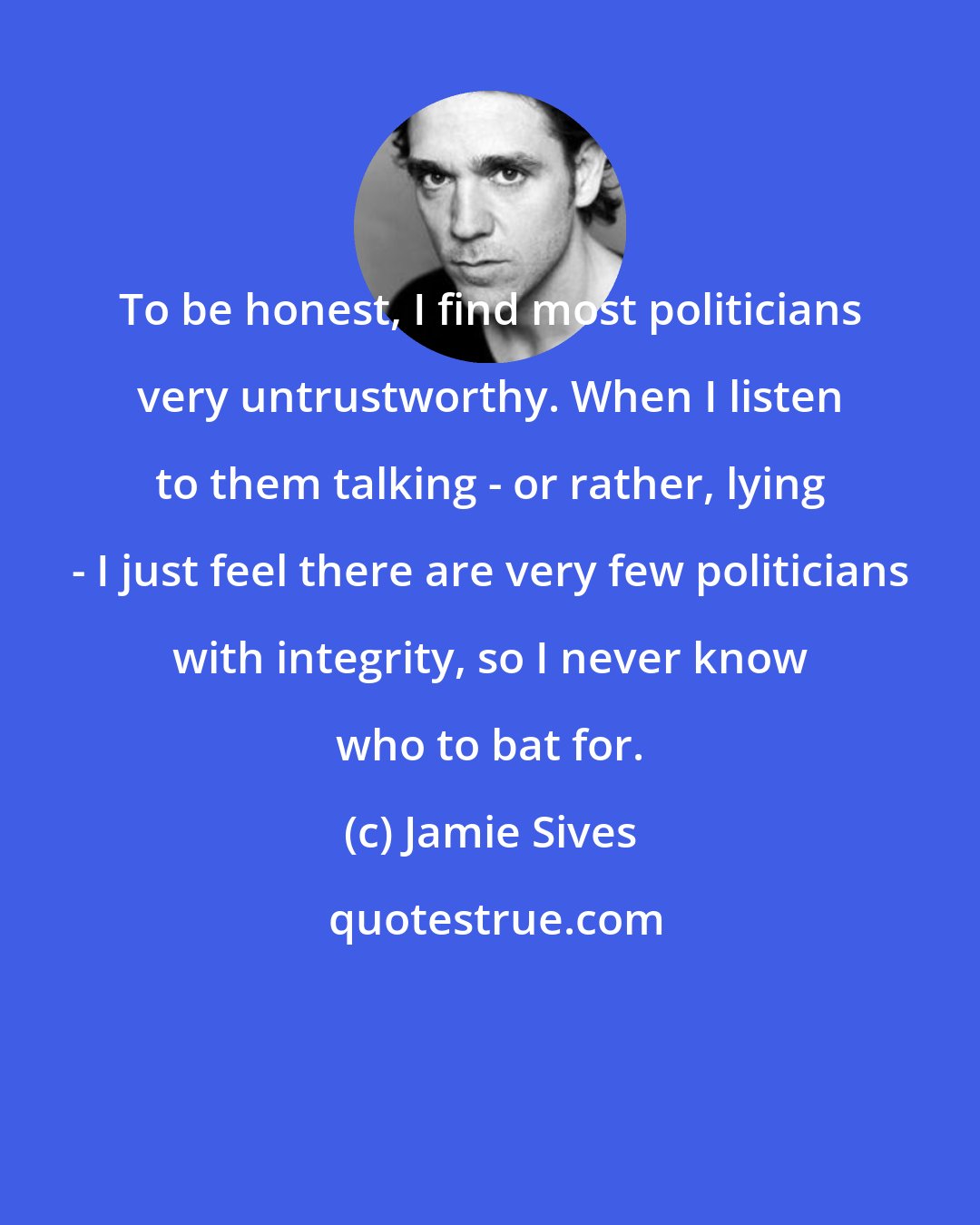 Jamie Sives: To be honest, I find most politicians very untrustworthy. When I listen to them talking - or rather, lying - I just feel there are very few politicians with integrity, so I never know who to bat for.