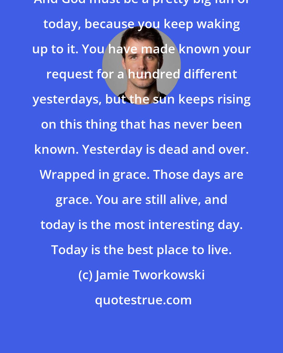 Jamie Tworkowski: And God must be a pretty big fan of today, because you keep waking up to it. You have made known your request for a hundred different yesterdays, but the sun keeps rising on this thing that has never been known. Yesterday is dead and over. Wrapped in grace. Those days are grace. You are still alive, and today is the most interesting day. Today is the best place to live.