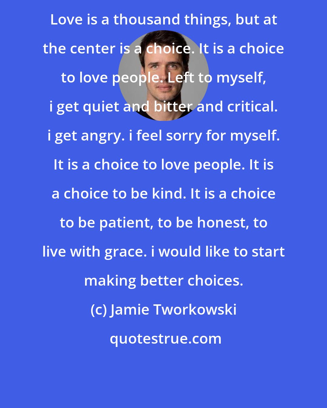 Jamie Tworkowski: Love is a thousand things, but at the center is a choice. It is a choice to love people. Left to myself, i get quiet and bitter and critical. i get angry. i feel sorry for myself. It is a choice to love people. It is a choice to be kind. It is a choice to be patient, to be honest, to live with grace. i would like to start making better choices.